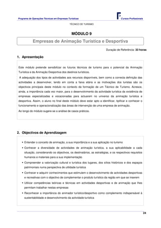 Programa de Operações Técnicas em Empresas Turísticas Cursos Profissionais
TÉCNICO DE TURISMO
24
MÓDULO 9
Duração de Referência: 33 horas
1. Apresentação
Este módulo pretende sensibilizar os futuros técnicos de turismo para o potencial da Animação
Turística e da Animação Desportiva dos destinos turísticos.
A adequação dos tipos de actividades aos recursos disponíveis, bem como a correcta definição das
actividades a desenvolver, tendo em conta a faixa etária e as motivações dos turistas são os
objectivos principais deste módulo no contexto da formação de um Técnico de Turismo. Acresce,
ainda, a importância cada vez maior, para o desenvolvimento da actividade turística da existência de
empresas especializadas e vocacionadas para actuarem no universo da animação turística e
desportiva. Assim, o aluno no final deste módulo deve estar apto a identificar, tipificar e conhecer o
funcionamento e operacionalização das áreas de intervenção de uma empresa de animação.
Ao longo do módulo sugere-se a análise de casos práticos.
2. Objectivos de Aprendizagem
Entender o conceito de animação, a sua importância e a sua aplicação no turismo
Conhecer a diversidade de actividades de animação turística, a sua aplicabilidade a cada
situação, considerando os objectivos, os destinatários, as estratégias, e os respectivos requisitos
humanos e materiais para a sua implementação
Compreender a valorização cultural e turística dos lugares, dos sítios históricos e dos espaços
patrimoniais numa perspectiva de utilidade turística
Conhecer e adquirir conhecimentos que estimulem o desenvolvimento de actividades desportivas
e recreativas com o objectivo de complementar o produto turístico da região em que se inserem
Utilizar competências teóricas e técnicas em actividades desportivas e de animação que lhes
permitam trabalhar nestas empresas
Reconhecer a importância do animador turístico/desportivo como complemento indispensável à
sustentabilidade e desenvolvimento da actividade turística
Empresas de Animação Turística e Desportiva
 
