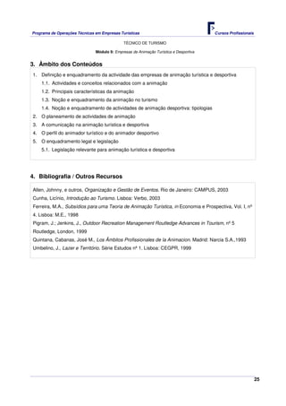 Programa de Operações Técnicas em Empresas Turísticas Cursos Profissionais
TÉCNICO DE TURISMO
25
Módulo 9: Empresas de Animação Turística e Desportiva
3. Âmbito dos Conteúdos
1. Definição e enquadramento da actividade das empresas de animação turística e desportiva
1.1. Actividades e conceitos relacionados com a animação
1.2. Principais características da animação
1.3. Noção e enquadramento da animação no turismo
1.4. Noção e enquadramento de actividades de animação desportiva: tipologias
2. O planeamento de actividades de animação
3. A comunicação na animação turística e desportiva
4. O perfil do animador turístico e do animador desportivo
5. O enquadramento legal e legislação
5.1. Legislação relevante para animação turística e desportiva
4. Bibliografia / Outros Recursos
Allen, Johnny, e outros, Organização e Gestão de Eventos. Rio de Janeiro: CAMPUS, 2003
Cunha, Licínio, Introdução ao Turismo. Lisboa: Verbo, 2003
Ferreira, M.A., Subsídios para uma Teoria de Animação Turística, in Economia e Prospectiva, Vol. I, nº
4. Lisboa: M.E., 1998
Pigram, J.; Jenkins, J., Outdoor Recreation Management Routledge Advances in Tourism, nº 5
Routledge, London, 1999
Quintana, Cabanas, José M., Los Âmbitos Profissionales de la Animacion. Madrid: Narcia S.A.,1993
Umbelino, J., Lazer e Território. Série Estudos nº 1. Lisboa: CEGPR, 1999
 