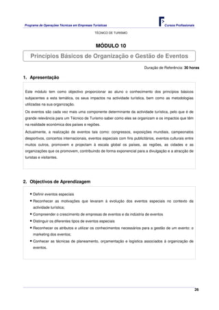 Programa de Operações Técnicas em Empresas Turísticas Cursos Profissionais
TÉCNICO DE TURISMO
26
MÓDULO 10
Duração de Referência: 30 horas
1. Apresentação
Este módulo tem como objectivo proporcionar ao aluno o conhecimento dos princípios básicos
subjacentes a esta temática, os seus impactos na actividade turística, bem como as metodologias
utilizadas na sua organização.
Os eventos são cada vez mais uma componente determinante da actividade turística, pelo que é de
grande relevância para um Técnico de Turismo saber como eles se organizam e os impactos que têm
na realidade económica dos países e regiões.
Actualmente, a realização de eventos tais como: congressos, exposições mundiais, campeonatos
desportivos, concertos internacionais, eventos especiais com fins publicitários, eventos culturais entre
muitos outros, promovem e projectam à escala global os países, as regiões, as cidades e as
organizações que os promovem, contribuindo de forma exponencial para a divulgação e a atracção de
turistas e visitantes.
2. Objectivos de Aprendizagem
Definir eventos especiais
Reconhecer as motivações que levaram à evolução dos eventos especiais no contexto da
actividade turística;
Compreender o crescimento de empresas de eventos e da indústria de eventos
Distinguir os diferentes tipos de eventos especiais
Reconhecer os atributos e utilizar os conhecimentos necessários para a gestão de um evento: o
marketing dos eventos;
Conhecer as técnicas de planeamento, orçamentação e logística associados à organização de
eventos.
Princípios Básicos de Organização e Gestão de Eventos
 