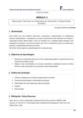 Programa de Operações Técnicas em Empresas Turísticas Cursos Profissionais
TÉCNICO DE TURISMO
28
MÓDULO 11
Duração de Referência: 30 horas
1. Apresentação
Este módulo tem como objectivo desenvolver, acompanhar e operacionalizar as competências
técnicas imprescindíveis e necessárias ao correcto funcionamento das empresas de animação e
organização turística. Neste módulo o aluno vai contactar com a realidade destas empresas numa
perspectiva de conhecer a sua forma de actuar, bem como a importância de que se revestem para
potenciar a atractibilidade dos destinos turísticos.
No final do módulo sugere-se a apresentação de um estudo de caso.
2. Objectivos de Aprendizagem
Desenvolver competências técnicas ao nível da organização, gestão e funcionamento de uma
empresa de animação turística
Adequar o tipo de actividades e os recursos necessários à satisfação da procura turística
tendo em conta a faixa etária e os níveis sócio-culturais diversificados
3. Âmbito dos Conteúdos
1. Critérios e métodos para as tarefas de programação e animação
2. Técnicas de administração e coordenação da animação
3. Gestão legal e de riscos (segurança, seguros e licenças)
4. Logística
5. Orçamentação
4. Bibliografia / Outros Recursos
Allen, Johnny, e outros, Organização e Gestão de Eventos. Rio de Janeiro: CAMPUS, 2003
Cameron, N.; Van Kirk, R., The Complete Guide to Special Events Management. Nova York: John
Weley & Sons, 1992
Operações Técnicas em Empresas de Animação e Organização
Turística
 