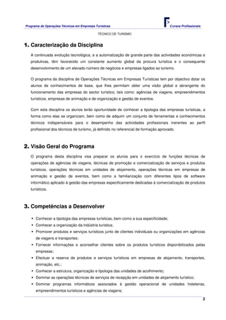 Programa de Operações Técnicas em Empresas Turísticas Cursos Profissionais
TÉCNICO DE TURISMO
2
1. Caracterização da Disciplina
A continuada evolução tecnológica, e a automatização de grande parte das actividades económicas e
produtivas, têm favorecido um constante aumento global da procura turística e o consequente
desenvolvimento de um elevado número de negócios e empresas ligados ao turismo.
O programa da disciplina de Operações Técnicas em Empresas Turísticas tem por objectivo dotar os
alunos de conhecimentos de base, que lhes permitam obter uma visão global e abrangente do
funcionamento das empresas do sector turístico, tais como: agências de viagens, empreendimentos
turísticos, empresas de animação e de organização e gestão de eventos.
Com esta disciplina os alunos terão oportunidade de conhecer a tipologia das empresas turísticas, a
forma como elas se organizam, bem como de adquirir um conjunto de ferramentas e conhecimentos
técnicos indispensáveis para o desempenho das actividades profissionais inerentes ao perfil
profissional dos técnicos de turismo, já definido no referencial de formação aprovado.
2. Visão Geral do Programa
O programa desta disciplina visa preparar os alunos para o exercício de funções técnicas de
operações de agências de viagens, técnicas de promoção e comercialização de serviços e produtos
turísticos, operações técnicas em unidades de alojamento, operações técnicas em empresas de
animação e gestão de eventos, bem como a familiarização com diferentes tipos de software
informático aplicado à gestão das empresas especificamente dedicadas à comercialização de produtos
turísticos.
3. Competências a Desenvolver
Conhecer a tipologia das empresas turísticas, bem como a sua especificidade;
Conhecer a organização da indústria turística;
Promover produtos e serviços turísticos junto de clientes individuais ou organizações em agências
de viagens e transportes;
Fornecer informações e aconselhar clientes sobre os produtos turísticos disponibilizados pelas
empresas;
Efectuar a reserva de produtos e serviços turísticos em empresas de alojamento, transportes,
animação, etc.;
Conhecer a estrutura, organização e tipologia das unidades de acolhimento;
Dominar as operações técnicas de serviços de recepção em unidades de alojamento turístico;
Dominar programas informáticos associados à gestão operacional de unidades hoteleiras,
empreendimentos turísticos e agências de viagens;
 