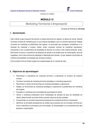 Programa de Operações Técnicas em Empresas Turísticas Cursos Profissionais
TÉCNICO DE TURISMO
29
MÓDULO 12
Duração de Referência: 25 horas
1. Apresentação
Este módulo surge enquanto ferramenta no desenvolvimento do negócio na óptica do cliente. Aborda
conceitos centrais do marketing quer na sua vertente estratégica, quer na vertente operacional. Adapta
conceitos do marketing à problemática dos lugares, na promoção das vantagens competitivas e na
atracção de visitantes e turistas. Expõe, ainda, conceitos centrais do marketing empresarial,
articulando-o com a problemática da Qualidade do Serviço em turismo. Este módulo pretende, ainda,
demonstrar ao aluno a importância da pesquisa de opinião e da análise quer de reclamações, quer de
sugestões, como instrumentos de satisfação e fidelização dos clientes, no que respeita à promoção da
melhoria da qualidade na prestação dos serviços turísticos.
Como produto final do módulo sugere-se a apresentação de um estudo de caso.
2. Objectivos de Aprendizagem
Reconhecer a importância do marketing territorial e empresarial no contexto da indústria
turística
Conhecer conceitos de marketing territorial estratégico e marketing operacional
Reconhecer e utilizar as ferramentas do marketing estratégico e operacional
Adaptar as ferramentas do marketing estratégico e operacional à problemática do marketing
dos lugares
Enquadrar o marketing como actividade de auscultação do cliente
Utilizar o marketing empresarial como metodologia de aferição do grau de satisfação do
cliente, determinando os pontos fortes e pontos fracos do serviço prestado
Compreender os conceitos essenciais de pesquisa de marketing territorial e empresarial
Identificar as principais perspectivas de análise dos processos de comunicação territorial por
forma a identificar os processos de comunicação, as necessidades e os comportamentos das
pessoas e organizações
Marketing Territorial e Empresarial
 