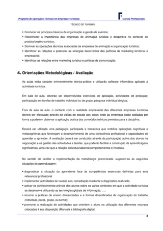 Programa de Operações Técnicas em Empresas Turísticas Cursos Profissionais
TÉCNICO DE TURISMO
3
Conhecer os princípios básicos de organização e gestão de eventos;
Reconhecer a importância das empresas de animação turística e desportiva no contexto do
produto/destino turístico;
Dominar as operações técnicas associadas às empresas de animação e organização turística;
Identificar as relações e potenciar as sinergias decorrentes das políticas de marketing territorial e
empresarial;
Identificar as relações entre marketing turístico e políticas de comunicação.
4. Orientações Metodológicas / Avaliação
As aulas terão carácter eminentemente teórico-prático e utilizarão software informático aplicado à
actividade turística.
Em sala de aula, deverão ser desenvolvidos exercícios de aplicação, actividades de produção;
participação em tarefas de trabalho individual ou de grupo; pesquisa individual dirigida;
Fora da sala de aula, o contacto com a realidade empresarial das diferentes empresas turísticas
deverá ser efectuado através de visitas de estudo aos locais onde as empresas estão sediadas por
forma a poderem observar a aplicação prática dos conteúdos teóricos previstos para a disciplina.
Deverá ser utilizada uma pedagogia participada e interactiva que mobilize operações cognitivas e
metacognitivas que favoreçam o desenvolvimento de uma consciência profissional e capacidades de
aprender a aprender. A avaliação deverá ser conduzida através da participação activa dos alunos na
negociação e na gestão das actividades e tarefas, que poderão facilitar a construção de aprendizagens
significativas, uma vez que a relação indivíduo/saberes/comportamentos é imediata.
No sentido de facilitar a implementação da metodologia preconizada, sugerem-se as seguintes
situações de aprendizagem:
diagnosticar a situação do aprendente face às competências essenciais definidas para este
referencial profissional
implementar actividades de revisão e/ou remediação mediante o diagnóstico realizado;
activar os conhecimentos prévios dos alunos sobre os vários contextos em que a actividade turística
se desenvolve utilizando as tecnologias globais de informação, …;
recorrer a práticas de ensino diferenciadas e a formas diversificadas de organização do trabalho
(individual, pares, grupo, ou turma);
promover a realização de actividades que orientem o aluno na utilização dos diferentes recursos
colocados à sua disposição (Manuais e bibliografia digital)
 
