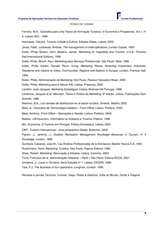 Programa de Operações Técnicas em Empresas Turísticas Cursos Profissionais
TÉCNICO DE TURISMO
6
Ferreira, M.A., Subsídios para uma Teoria de Animação Turística, in Economia e Prospectiva, Vol. I, nº
4. Lisboa: M.E., 1998
Henriques, Cláudia, Turismo Cidade e Cultura, Edições Silabo, Lisboa, 2003
Jones, Peter, Lockwood, Andrew, The management of hotel operations, London Cassel, 1993
Kotler, Philip; Bowen, John; Makens, James: Marketing for hospitality and Tourism. U.S.A.: Prentice
Hall Internacional Editions, 1999
Kotler, Philip, Bloom, Paul: Marketing para Serviços Profissionais. São Paulo: Atlas, 1988
Kotler, Philip, Haider, Donald, Revin, Irving: Marketing Places, Attracting Investment, Industries,
Residents and Visitors to Cities, Communities, Regions and Nations in Europe, London, Prentice Hall,
1999
Kotler, Philip: Administração de Marketing; São Paulo, Pearson Education Brasil, 2000
Kotler, Philip: Marketing para o Século XXI, Lisboa, Presença, 2000
Lambim, Jean-Jacques: Marketing Estratégico, Lisboa, McGraw-Hill Portugal, 1998
Lendrevie, Jacques et al: Mercator, Teoria e Prática do Marketing. 6ª edição. Lisboa, Publicações Dom
Quixote, 1996
Martinez, B.A., Los canales de distribuicion en el sector turístico, Sintesis, Madrid, 2002
Mata, A., Dicionário de Terminologia hoteleira – Front Office, Lisboa: Prefácio. 2000
Mata, Américo, Front Office – Operações e Gestão, Lisboa: Prefácio, 2003
Matoso, J.M.Guerreiro, Informática na Hotelaria e Turismo, Plátano, 1996
Min. Economia, O Turismo em Portugal, Politica Estratégica, Lisboa, 2002
OMT, Turismo Internacional – Uma perspectiva Global, Bookman, 2003
Pigram, J.; Jenkins, J., Outdoor Recreation Management Routledge Advances in Tourism, nº 5
Routledge, London, 1999
Quintana, Cabanas, José M., Los Âmbitos Profissionales de la Animacion. Madrid: Narcia S.A.,1993
Ruschmann, Doris: Marketing Turístico. São Paulo: Papirus Editora, 1990
Shaw, Robert: Marketing: Renovação e Eficácia, Lisboa, Caminho, 2003
Torre, Francisco de la, Administração Hoteleira – Parte I, São Paulo: Editora ROCA, 2001
Umbelino, J., Lazer e Território. Série Estudos nº 1. Lisboa: CEGPR, 1999
Yale, P.J, The Business of tour operations, Longman, London, 1995
Revistas e Jornais Técnicos: Turisver, Viajar, Rotas & Destinos, Volta ao Mundo, Gente e Viagens
 