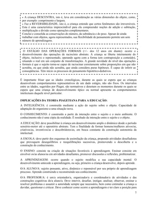 7
É importante frisar que as idades cronológicas, durante as quais se espera que as crianças
desenvolvam comportamentos representativos de um dado estágio, não são fixos. Os intervalos
entre as idades, sugeridos por Piaget, são normativos e denotam os momentos durante os quais se
espera que uma criança de desenvolvimento típico ou normal apresente os comportamentos
intelectuais daquele nível particular.
IMPLICAÇÕES DA TEORIA PIAGETIANA PARA A EDUCAÇÃO:
A INTELIGÊNCIA: é construída mediante a ação do sujeito sobre o objeto. Capacidade de
adaptação do organismo a uma situação nova.
O CONHECIMENTO: é construído a partir da interação entre o sujeito e o meio ambiente. O
conhecimento não é uma cópia da realidade. É resultado da interação entre o sujeito e o objeto.
A EDUCAÇÃO: deve possibilitar à criança um desenvolvimento amplo e dinâmico desde o período
sensório-motor até o operatório abstrato. Tem a finalidade de formar homens/mulheres ativos/as,
criativos/as, inventivos/as e descobridores/as, em busca constante da construção autonomia da
intelectual.
A ESCOLA: deve partir dos esquemas de assimilação da criança, propondo atividades desafiadoras
que provoquem desequilíbrios e reequilibrações sucessivas, promovendo a descoberta e a
construção do conhecimento.
O ENSINO: consiste na criação de situações favoráveis à aprendizagem. Ensinar consiste em
envolver os/as alunos/as em atividades desafiantes, promover discussões e reflexões, problematizar.
A APRENDIZAGEM: ocorre quando o sujeito modifica a sua capacidade mental. O
desenvolvimento antecede a aprendizagem, ou seja, primeiro a criança desenvolve, depois aprende.
O/A ALUNO/A: sujeito pensante, ativo, dinâmico e reponsável por seu próprio de aprendizagem
processo. Aprende construindo e reconstruindo seu conhecimento.
O/A PROFESOR/A: é um/a orientador/a, organizador/a e coordenador/a de atividades e das
construções cognitivas do/a aluno/a. Deve intervir, desafiar, instigar, analisar, observar, ensinar a
resolver problemas e assumir a autoridade sempre que necessário, bem como estimular a criança a
duvidar, questionar e criticar. Deve conhecer como ocorre a aprendizagem e ter claro a posição para
O ESTÁGIO DAS OPERAÇÕES FORMAIS (+/– dos 12 anos em diante): ocorre o
desenvolvimento das operações de raciocínio abstrato. A criança se liberta inteiramente do
objeto, inclusive o representado, operando agora com a forma (em contraposição a conteúdo),
situando o real em um conjunto de transformações. A grande novidade do nível das operações
formais é que o sujeito torna-se capaz de raciocinar corretamente sobre proposições em que não
acredita, ou que ainda não acredita, que ainda considera puras hipóteses. É capaz de inferir as
conseqüências. Têm início os processos de pensamento hipotético-dedutivos.
• A criança DESCENTRA, isto é, leva em consideração as várias dimensões do objeto, como,
por exemplo: comprimento e largura.
• Faz a REVERSIBILIDADE, isto é, a criança entende que certos fenômenos são irreversíveis.
Esta é uma característica imprescindível para ela compreender noções de adição e subtração,
multiplicação e divisão como operações complementares.
Conclui e consolida as conservações do número, da substância e do peso. Apesar de ainda
trabalhar com objetos, agora representados, sua flexibilidade de pensamento permite um sem
número de aprendizagens.
 
