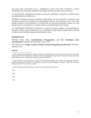 8
que possa fazer intervenções reais e significativas, assim como deve reconhecer e aplicar
metodologias diversificadas e adequadas aos estágios de desenvolvimento dos/as alunos/as.
A AVALIAÇÃO: é diagnóstica, constante, processual e qualitativa, tornando-se condição básica
para planejamento do/a professor/a.
O ERRO: é indicador do processo cognitivo. Piaget falava em “erro necessário”, construtivo, que
faz parte do processo de construção do conhecimento. Para ele, não interessa o erro e sim a açào
mental do sujeito. Nesta perspectiva, o erro deixa de ser uma arma de punição e passa a ser uma
situação que leva o/a profesor/a a entender melhor as conceitualizações das crianças.
As ATIVIDADES DIDÁTICAS: dinâmicas, vivencias de grupo, projetos, aulas participativas,
discussões, debates, jogos, brincadeiras, etc. A atividade é sempre sobre um objeto (físico, material
ou não), pois não se pode imaginar uma atividade no vazio.
REFERENCIAS
GROSSI, Esther Pillar. Construtivismo Pós-piagetiano: um Novo Paradigma sobre
Aprendizagem. Petrópolis, Rio de Janeiro: Vozes, 1993.
LA TAILLE, Yves. Piaget, Vygotsky, Wallon: Teorias Psicogenéticas em discussão. São Paulo :
Summus, 1992.
NOTAS
1
O texto aborda alguns conceitos da Teoria Construtivista de Jean Piaget, que é um dos referencias que dão sustentação
teórica ao CEB. Tem a finalidade de subsidiar o saber-fazer pedagógico do/a professor/a para que ele/a possa promover
ações educativas reais e significativas, à luz dos constructos teóricos.
2
Texto elaborado e sistematizado por Angela Freire, Pedagoga graduada pela UCSAL, Psicopedagoga (UFBA) e
Coordenadora Pedagógica lotada na Coordenação de Ensino e Apoio Pedagógico (CENAP) / Núcleo de Tecnologia
Educacional (NET-17), na Fábrica do Saber.
3
Citação extraída do endereço eletrônico: http://www.centrorefeducacional.com.br.
4
Ibid.
5
Ibid.
6
Ibid.
7
Ibid.
 