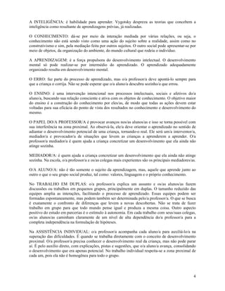4
A INTELIGÊNCIA: é habilidade para aprender. Vygotsky despreza as teorias que concebem a
inteligência como resultante de aprendizagens prévias, já realizadas.
O CONHECIMENTO: dá-se por meio da interação mediada por várias relações, ou seja, o
conhecimento não está sendo visto como uma ação do sujeito sobre a realidade, assim como no
construtivismo e sim, pela mediação feita por outros sujeitos. O outro social pode apresentar-se por
meio de objetos, da organização do ambiente, do mundo cultural que rodeia o indivíduo.
A APRENDIZAGEM: é a força propulsora do desenvolvimento intelectual. O desenvolvimento
mental só pode realizar-se por intermédio do aprendizado. O aprendizado adequadamente
organizado resulta em desenvolvimento mental.
O ERRO: faz parte do processo de aprendizado, mas o/a professor/a deve apontá-lo sempre para
que a criança o corrija. Não se pode esperar que o/a aluno/a descubra sozinho/a que errou.
O ENSINO: é uma intervenção intencional nos processos intelectuais, sociais e afetivos do/a
aluno/a, buscando sua relação consciente e ativa com os objetos de conhecimento. O objetivo maior
do ensino é a construção do conhecimento por eles/as, de modo que todas as ações devem estar
voltadas para sua eficácia do ponto de vista dos resultados no conhecimento e desenvolvimento do
mesmo.
O PAPEL DO/A PROFESSOR/A é provocar avanços nos/as alunos/as e isso se torna possível com
sua interferência na zona proximal. Ao observá-la, ele/a deve orientar o aprendizado no sentido de
adiantar o desenvolvimento potencial de uma criança, tornando-o real. Ele será um/a interventor/a,
mediador/a e provocador/a de situações que levem as crianças a aprenderem a aprender. O/a
professor/a mediador/a é quem ajuda a criança concretizar um desenvolvimento que ela ainda não
atinge sozinha.
MEDIADOR/A: é quem ajuda a criança concretizar um desenvolvimento que ela ainda não atinge
sozinha. Na escola, o/a professor/a e os/as colegas mais experientes são os principais mediadores/as.
O/A ALUNO/A: não é tão somente o sujeito da aprendizagem, mas, aquele que aprende junto ao
outro o que o seu grupo social produz, tal como: valores, linguagem e o próprio conhecimento.
No TRABALHO EM DUPLAS: o/a professor/a explica um assunto e os/as alunos/as fazem
discussões ou trabalhos em pequenos grupos, principalmente em duplas. O tamanho reduzido das
equipes amplia as interações, facilitando o processo de aprendizado. Essas equipes podem ser
formadas espontaneamente, mas podem também ser determinada pelo/a professor/a. O que se busca
é exatamente o confronto de diferenças que levem a novas descobertas. Não se trata de fazer
trabalho em grupo para que todo mundo pense igual e produza a mesma coisa. Outro aspecto
positivo do estudo em parcerias é o estímulo à autonomia. Em cada trabalho com seus/suas colegas,
os/as alunos/as caminham claramente de um nível de alta dependência do/a professor/a para a
completa independência na formulação de hipóteses.
Na ASSISTÊNCIA INDIVIDUAL: o/a professor/a acompanha cada aluno/a para auxiliá-lo/a na
superação das dificuldades. É quando se trabalha diretamente com o conceito de desenvolvimento
proximal. O/a professor/a precisa conhecer o desenvolvimento real da criança, mas não pode parar
aí. É pelo auxílio direto, com explicações, pistas e sugestões, que o/a aluno/a avança, consolidando
o desenvolvimento que era apenas potencial. No trabalho individual respeita-se a zona proximal de
cada um, pois ela não é homogênea para todo o grupo.
 