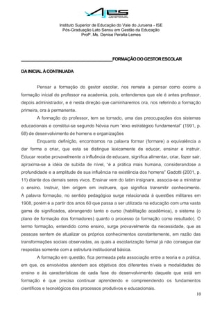 Instituto Superior de Educação do Vale do Juruena - ISE
Pós-Graduação Lato Sensu em Gestão da Educação
Profª. Ms. Denise Peralta Lemes
10
__________________________________________FORMAÇÃODOGESTORESCOLAR
DAINICIAL ÀCONTINUADA
Pensar a formação do gestor escolar, nos remete a pensar como ocorre a
formação inicial do professor na academia, pois, entendemos que ele é antes professor,
depois administrador, e é nesta direção que caminharemos ora, nos referindo a formação
primeira, ora à permanente.
A formação do professor, tem se tornado, uma das preocupações dos sistemas
educacionais e constitui-se segundo Nóvoa num ―eixo estratégico fundamental‖ (1991, p.
68) de desenvolvimento de homens e organizações
Enquanto definição, encontramos na palavra formar (formare) a equivalência a
dar forma a criar, que esta se distingue lexicamente de educar, ensinar e instruir.
Educar recebe provavelmente a influência de educare, significa alimentar, criar, fazer sair,
aproxima-se a idéia de subida de nível, ―é a prática mais humana, considerandose a
profundidade e a amplitude de sua influência na existência dos homens‖ Gadotti (2001, p.
11) diante dos demais seres vivos. Ensinar vem do latim insignare, associa-se a ministrar
o ensino. Instruir, têm origem em instruere, que significa transmitir conhecimento.
A palavra formação, no sentido pedagógico surge relacionada à questões militares em
1908, porém é a partir dos anos 60 que passa a ser utilizada na educação com uma vasta
gama de significados, abrangendo tanto o curso (habilitação acadêmica), o sistema (o
plano de formação dos formadores) quanto o processo (a formação como resultado). O
termo formação, entendido como ensino, surge provavelmente da necessidade, que as
pessoas sentem de atualizar os próprios conhecimentos constantemente, em razão das
transformações sociais observadas, as quais a escolarização formal já não consegue dar
respostas somente com a estrutura institucional básica.
A formação em questão, fica permeada pela associação entre a teoria e a prática,
em que, os envolvidos atendem aos objetivos dos diferentes níveis e modalidades de
ensino e às características de cada fase do desenvolvimento daquele que está em
formação é que precisa continuar aprendendo e compreendendo os fundamentos
científicos e tecnológicos dos processos produtivos e educacionais.
 