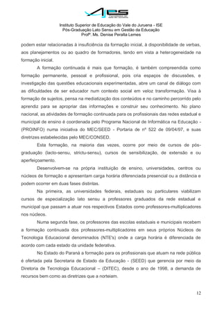 Instituto Superior de Educação do Vale do Juruena - ISE
Pós-Graduação Lato Sensu em Gestão da Educação
Profª. Ms. Denise Peralta Lemes
12
podem estar relacionadas à insuficiência da formação inicial, à disponibilidade de verbas,
aos planejamentos ou ao quadro de formadores, tendo em vista a heterogeneidade na
formação inicial.
A formação continuada é mais que formação, é também compreendida como
formação permanente, pessoal e profissional, pois cria espaços de discussões, e
investigação das questões educacionais experimentadas, abre um canal de diálogo com
as dificuldades de ser educador num contexto social em veloz transformação. Visa à
formação de sujeitos, pensa na mediatização dos conteúdos e no caminho percorrido pelo
aprendiz para se apropriar das informações e construir seu conhecimento. No plano
nacional, as atividades de formação continuada para os profissionais das redes estadual e
municipal de ensino é coordenada pelo Programa Nacional de Informática na Educação -
(PROINFO) numa iniciativa do MEC/SEED - Portaria de nº 522 de 09/04/97, e suas
diretrizes estabelecidas pelo MEC/CONSED.
Esta formação, na maioria das vezes, ocorre por meio de cursos de pós-
graduação (lacto-sensu, strictu-sensu), cursos de sensibilização, de extensão e ou
aperfeiçoamento.
Desenvolvem-se na própria instituição de ensino, universidades, centros ou
núcleos de formação e apresentam carga horária diferenciada presencial ou a distância e
podem ocorrer em duas fases distintas.
Na primeira, as universidades federais, estaduais ou particulares viabilizam
cursos de especialização lato sensu a professores graduados da rede estadual e
municipal que passam a atuar nos respectivos Estados como professores-multiplicadores
nos núcleos.
Numa segunda fase, os professores das escolas estaduais e municipais recebem
a formação continuada dos professores-multiplicadores em seus próprios Núcleos de
Tecnologia Educacional denominados (NTE's) onde a carga horária é diferenciada de
acordo com cada estado da unidade federativa.
No Estado do Paraná a formação para os profissionais que atuam na rede pública
é ofertada pela Secretaria de Estado da Educação - (SEED) que gerencia por meio da
Diretoria de Tecnologia Educacional – (DITEC), desde o ano de 1998, a demanda de
recursos bem como as diretrizes que a norteiam.
 