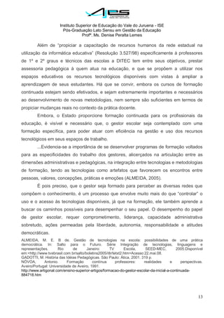 Instituto Superior de Educação do Vale do Juruena - ISE
Pós-Graduação Lato Sensu em Gestão da Educação
Profª. Ms. Denise Peralta Lemes
13
Além de ―propiciar a capacitação de recursos humanos da rede estadual na
utilização da informática educativa‖ (Resolução 3.527/98) especificamente à professores
de 1º e 2º graus e técnicos das escolas a DITEC tem entre seus objetivos, prestar
assessoria pedagógica à quem atua na educação, e que se propõem a utilizar nos
espaços educativos os recursos tecnológicos disponíveis com vistas à ampliar a
aprendizagem de seus estudantes. Há que se convir, embora os cursos de formação
continuada estejam sendo efetivados, e sejam extremamente importantes e necessários
ao desenvolvimento de novas metodologias, nem sempre são suficientes em termos de
propiciar mudanças reais no contexto da prática docente.
Embora, o Estado proporcione formação continuada para os profissionais da
educação, é visível e necessário que, o gestor escolar seja contemplado com uma
formação específica, para poder atuar com eficiência na gestão e uso dos recursos
tecnológicos em seus espaços de trabalho.
...Evidencia-se a importância de se desenvolver programas de formação voltados
para as especificidades do trabalho dos gestores, alicerçados na articulação entre as
dimensões administrativas e pedagógicas, na integração entre tecnologias e metodologias
de formação, tendo as tecnologias como artefatos que favorecem os encontros entre
pessoas, valores, concepções, práticas e emoções (ALMEIDA, 2005).
É pois preciso, que o gestor seja formado para perceber as diversas redes que
compõem o conhecimento, é um processo que envolve muito mais do que ―controlar‖ o
uso e o acesso às tecnologias disponíveis, já que na formação, ele também aprende a
buscar os caminhos possíveis para desempenhar o seu papel. O desempenho do papel
de gestor escolar, requer comprometimento, liderança, capacidade administrativa
sobretudo, ações permeadas pela liberdade, autonomia, responsabilidade e atitudes
democráticas.
ALMEIDA, M. E. B de. Gestão de tecnologias na escola: possibilidades de uma prática
democrática. In: Salto para o Futuro. Série Integração de tecnologias, linguagens e
representações. Rio de Janeiro: TV Escola, SEED-MEC, 2005.Disponível
em:<http://www.tvebrasil.com.br/salto/boletins2005/itlr/tetxt2.htm>Acesso:22.mai.08.
GADOTTI, M. História das Idéias Pedagógicas. São Paulo: Ática, 2001. 319 p.
NÓVOA, Antonio. Formação contínua professores: realidades e perspectivas.
Aveiro/Portugal: Universidade de Aveiro, 1991.
http://www.artigonal.com/ensino-superior-artigos/formacao-do-gestor-escolar-da-inicial-a-continuada-
884718.htm
 