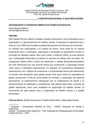 Instituto Superior de Educação do Vale do Juruena - ISE
Pós-Graduação Lato Sensu em Gestão da Educação
Profª. Ms. Denise Peralta Lemes
14
____________________________A GESTÃO EDUCACIONAL E SUAS IMPLICAÇÕES
ORGANIZAÇÃO E O DESENVOLVIMENTO DO TRABALHO ESCOLAR.
Ionara Bezerra Nelson*
narinha.b@hotmail.com
RESUMO
Este trabalho tem por objetivo investigar a gestão educacional e suas implicações para a
organização e o desenvolvimento do trabalho escolar. A pesquisa foi organizada sob a
ótica de: Luck (1997) que considera a gestão educacional como fato que vem ocorrendo
no contexto das organizações e do sistema de ensino, como parte de um esforço
fundamental para a mobilização, organização e articulação do desempenho humano e
promoção da interação coletiva. Bem como Catani e Gutierrez (2003), os quais afirmam
que a participação democrática se baseia no exercício do diálogo entre as partes. Por
conseguinte Libâneo (2001), conclui que atualmente, o modelo democráticoparticipativo
tem sido influenciado por uma corrente teórica que compreende a organização escolar
como cultura e identidade organizacional. Foi realizado um levantamento bibliográfico
observacional, com o objetivo de proporcionar a fundamentação teórica para desenvolver
um estudo mais abrangente sobre gestão escolar. Nos quais incidirá as implicações da
gestão educacional na falta de oportunidade de formação e capacitação dos gestores
educacionais; no relacionamento interpessoal com os colaboradores de escola e no
desenvolvimento de habilidades e competências. São objetos deste artigo o conceito de
gestão educacional, como novo paradigma da organização do trabalho escolar; os
instrumentos de ação gestora para a organização do trabalho escolar e a gestão
democrática.
Palavras-Chave: Gestão Educacional. Trabalho Democrático. Organização Escolar.
_________
* Geógrafa – Universidade Estadual do Piauí – UESPI; Graduada em Gestão e
Supervisão
Escolar – Faculdade Santo Agostinho – FSA; Graduada em Pedagogia pela Universidade
Federal do Piauí – UFPI.
 