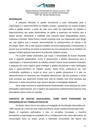 Instituto Superior de Educação do Vale do Juruena - ISE
Pós-Graduação Lato Sensu em Gestão da Educação
Profª. Ms. Denise Peralta Lemes
15
INTRODUÇÃO
A pesquisa intitulada ―A gestão educacional e suas implicações para a
organização e o desenvolvimento do trabalho escolar‖, representou um estudo temático
sobre a gestão escolar, a partir de uma nova visão de organização do trabalho e
desenvolvimento das ações democráticas do gestor e supervisor em sintonia com a
equipe escolar. Atualmente a realidade está marcada pelas desigualdades sociais,
incertezas e tensões. Desta forma a escola necessita rever sua organização para atingir
seu real objetivo que é ensinar, democratizando os conhecimentos da ciência e da
tecnologia. Assim, não é mais possível trabalhar de forma fragmentada e hierarquizada, é
preciso que os membros da escola se apropriem da nova perspectiva de se trabalhar em
equipe e de fato apliquem esta teoria na prática do cotidiano escolar.
Foi a partir destas implicações que surgiu a necessidade de buscar respostas
para a seguinte problemática: Como é desenvolvida a gestão educacional para a
organização e o desenvolvimento do trabalho escolar? Diante desse problema levantado,
a pesquisa tem como objetivo geral investigar a gestão educacional e suas implicações
para o desenvolvimento do trabalho escolar. Desta forma, pretende-se dar uma
contribuição acadêmica e social ao tema, pois a gestão educacional é o pilar do
desenvolvimento ou retrocesso dos resultados educacionais. Ela faz acontecer e mover
esse processo que repercutirá durante toda vida do cidadão, pois toma decisões que
direcionam o andar educacional, logo merece atenção e investigação detalhada.
Esse artigo encontra-se especificamente fundamentado numa pesquisa de cunho
bibliográfico observacional, com o objetivo de proporcionar esclarecimentos teóricos mais
abrangentes sobre o tema em questão.
CONCEITO DE GESTÃO EDUCACIONAL, COMO NOVO PARADIGMA DA
ORGANIZAÇÃO DO TRABALHO ESCOLAR
No Brasil, menos de um ano após a promulgação da Constituição democrática de
1988, assistiu-se o início da nova ordem econômica, social e política prevista pela Carta
Magna. O orçamento participativo, o voto, os conselhos municipais, o incentivo
permanente à organização da sociedade civil e o fortalecimento dos meios alternativos de
comunicação como os rádios, jornais e televisões comunitárias são alguns dos
 