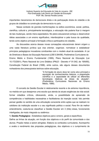 Instituto Superior de Educação do Vale do Juruena - ISE
Pós-Graduação Lato Sensu em Gestão da Educação
Profª. Ms. Denise Peralta Lemes
16
importantes mecanismos de democracia direta e de participação direta do cidadão e de
grupos de cidadãos na construção da democracia no país.
Nesse contexto de grandes tranformações na esfera econômica, social, política,
científica, cultural e, principalmente tecnológica, a educação não poderia ficar à margem
de tais mudanças, sendo mera expectadora. No plano educacional começa a desenvolver
idéias associadas a um ensino significativo, interdisciplinar e pela busca da qualidade,
tendo como objetivo principal a formação crítica e participativa do cidadão.
As discussões acerca dessas novas concepções educacionais deram origem a
uma vasta literatura jurídica que visa orientar, organizar, normatizar e estabelecer
princípios pedagógicos inovadores condizentes com o modelo atual de sociedade. A Lei
de Diretrizes e Bases da Educação Nacional (LDB 9.394/96), Parâmetros Curriculares do
Ensino Médio e Ensino Fundamental (1999), Plano Nacional de Educação (Lei
10.172/2001), Plano Nacional do Livro Didático (PNLD - Decreto nº 91.542, de 19/8/85),
Constituição Federal do Brasil (1998), entre outros, são alguns desses documentos
norteadores dos pressupostos teóricos sobre educação.
―A formação do aluno deve ter como alvo principal a
aquisição de conhecimentos básicos, a preparação
científica e a capacidade de utilizar as diferentes
tecnologias relativas às áreas de atuação‖.
(Parâmetros Curriculares Nacionais do Ensino
Médio, 1999).
O conceito de Gestão Escolar é relativamente recente e de extrema importância,
na medida em que desejamos uma escola que atenda às atuais exigências da vida social:
formar cidadãos críticos, oferecendo, ainda, a possibilidade de apreensão de
competências e habilidades necessárias e facilitadoras da inserção social. Isto permite
pensar gestão no sentido de uma articulação consciente entre ações que se realizam no
cotidiano da instituição escolar e o seu significado político e social. Para fim de melhor
entendimento, costuma-se classificar a Gestão Escolar em 3 (três) áreas, funcionando
interligadas, de modo integrado ou sistêmico:
1. Gestão Pedagógica - Estabelece objetivos para o ensino, gerais e específicos.
Define as linhas de atuação, em função dos objetivos e do perfil da comunidade e dos
alunos. Propõe metas a serem atingidas. Elabora os conteúdos curriculares. Acompanha
e avalia o rendimento das propostas pedagógicas, dos objetivos e o cumprimento de
 