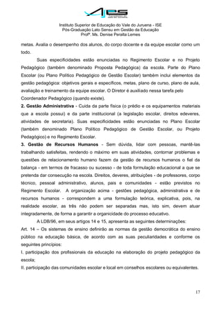 Instituto Superior de Educação do Vale do Juruena - ISE
Pós-Graduação Lato Sensu em Gestão da Educação
Profª. Ms. Denise Peralta Lemes
17
metas. Avalia o desempenho dos alunos, do corpo docente e da equipe escolar como um
todo.
Suas especificidades estão enunciadas no Regimento Escolar e no Projeto
Pedagógico (também denominado Proposta Pedagógica) da escola. Parte do Plano
Escolar (ou Plano Político Pedagógico de Gestão Escolar) também inclui elementos da
gestão pedagógica: objetivos gerais e específicos, metas, plano de curso, plano de aula,
avaliação e treinamento da equipe escolar. O Diretor é auxiliado nessa tarefa pelo
Coordenador Pedagógico (quando existe).
2. Gestão Administrativa - Cuida da parte física (o prédio e os equipamentos materiais
que a escola possui) e da parte institucional (a legislação escolar, direitos edeveres,
atividades de secretaria). Suas especificidades estão enunciadas no Plano Escolar
(também denominado Plano Político Pedagógico de Gestão Escolar, ou Projeto
Pedagógico) e no Regimento Escolar.
3. Gestão de Recursos Humanos - Sem dúvida, lidar com pessoas, mantê-las
trabalhando satisfeitas, rendendo o máximo em suas atividades, contornar problemas e
questões de relacionamento humano fazem da gestão de recursos humanos o fiel da
balança - em termos de fracasso ou sucesso - de toda formulação educacional a que se
pretenda dar consecução na escola. Direitos, deveres, atribuições - de professores, corpo
técnico, pessoal administrativo, alunos, pais e comunidades - estão previstos no
Regimento Escolar. A organização acima - gestões pedagógica, administrativa e de
recursos humanos - correspondem a uma formulação teórica, explicativa, pois, na
realidade escolar, as três não podem ser separadas mas, isto sim, devem atuar
integradamente, de forma a garantir a organicidade do processo educativo.
A LDB/96, em seus artigos 14 e 15, apresenta as seguintes determinações:
Art. 14 – Os sistemas de ensino definirão as normas da gestão democrática do ensino
público na educação básica, de acordo com as suas peculiaridades e conforme os
seguintes princípios:
I. participação dos profissionais da educação na elaboração do projeto pedagógico da
escola;
II. participação das comunidades escolar e local em conselhos escolares ou equivalentes.
 