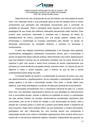 Instituto Superior de Educação do Vale do Juruena - ISE
Pós-Graduação Lato Sensu em Gestão da Educação
Profª. Ms. Denise Peralta Lemes
19
Desta forma há uma compreensão de que tem faltado uma visão global de escola
como uma instituição social e uma percepção geral da teia de relações entre os vários
componentes que participam das articulações educacionais para a promoção da
qualidade da educação. Visão e percepção estas capazes de promover uma sintonia
pedagógica de que muitas das melhores instituições educacionais estão carentes. Essa
sintonia seria promovida, estimulada e orientada sob a liderança do diretor do
estabelecimento de ensino, juntamente com sua equipe gestora, voltada para a
dinamização e coordenação no processo participativo para atender, na escola, as
demandas educacionais da sociedade dinâmica e centrada na tecnologia e
conhecimentos.
A partir das relações harmônicas estabelecidas e da interação entre gestores,
coordenadores pedagógicos, professores, funcionários, alunos, pais e comunidade, a
escola vai adquirindo traços culturais próprios, desenvolvendo uma cultura organizacional,
para isso também é preciso que os professores acreditem que há outras formas de se
organizar e gerir uma escola e desta forma conhecer as teorias organizacionais que
permeiam as novas tendências de gestão escolar, precisam assim, ter clareza de que há
objetivos e metas a serem traçados, para o alcance do que de fato a escola
contemporânea possa atingir seu álibi.
O principal desafio da escola é a complexidade do processo de ensino que, para
seu desenvolvimento e aperfeiçoamento, faz-se necessário a participação consciente da
equipe gestora e de toda a comunidade escolar. Para tanto, a escola define seus
objetivos, suas metas estratégicas e os planos de ação para alcançá-los conjuntamente.
Preocupados principalmente com o crescimento individual de cada um, a escola
deve criar uma identidade organizacional através de uma estratégia de relacionamento
com a comunidade escolar, visando à melhoria na qualidade do ensino e a participação
dos pais através também de reuniões comemorativas consideradas importantes pela
comunidade, pois se ela é tímida em relação a uma aproximação da escola, cabe a
direção dar o primeiro passo e a partir daí a própria comunidade decidir a freqüência de
seus encontros. Desta forma Libâneo (2001), diz que atualmente, o modelo democrático-
participativo tem sido influenciado por uma corrente teórica que compreende a
organização escolar como cultura e identidade organizacional. Esta corrente afirma que a
escola não é uma estrutura totalmente objetiva, calculável, independente das pessoas, ao
 