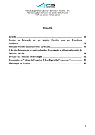Instituto Superior de Educação do Vale do Juruena - ISE
Pós-Graduação Lato Sensu em Gestão da Educação
Profª. Ms. Denise Peralta Lemes
2
SUMÁRIO
Ementa ...........................................................................................................................
Gestão na Educação de um Modelo Estático para um Paradigma
Dinâmico.........................................................................................................................
FormaçãodoGestorEscolardaInicialàContinuada................................................................................
A Gestão Educacional e suas Implicações Organização e o Desenvolvimento do
Trabalho Escolar............................................................................................................
Evolução da Pesquisa em Educação .........................................................................
Concepções e Práticas de Pesquisa: O Que Dizem Os Professores?.....................
Elaboração de Projetos ................................................................................................
03
04
10
14
26
31
42
 