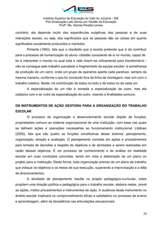 Instituto Superior de Educação do Vale do Juruena - ISE
Pós-Graduação Lato Sensu em Gestão da Educação
Profª. Ms. Denise Peralta Lemes
20
contrário, ela depende muito das experiências subjetivas das pessoas e de suas
interações sociais, ou seja, dos significados que as pessoas dão as coisas em quanto
significados socialmente produzidos e mantidos.
Pimenta (1993), fala que o resultado que a escola pretende que é de contribuir
para o processo de humanização do aluno- cidadão consciente de si no mundo, capaz de
ler e interpretar o mundo no qual está e nele inserir-se criticamente para transformá-lo -
não se consegue pelo trabalho parcelado e fragmentado da equipe escolar- à semelhança
da produção de um carro, onde um grupo de operários aperta cada parafuso, sempre da
mesma maneira, conforme o que foi concluído fora da linha de montagem, mas sim com o
trabalho coletivo. Neste, há contribuição de todos no todo e de todos no de cada um.
A especialização de um não é somada a especialização de outro, mas ela
colabora com e se nutre da especialização do outro, visando a finalidades comuns.
OS INSTRUMENTOS DE AÇÃO GESTORA PARA A ORGANIZAÇÃO DO TRABALHO
ESCOLAR
O processo de organização e desenvolvimento escolar dispõe de funções,
propriedades comuns ao sistema organizacional de uma instituição, com base nas quais
se definem ações e operações necessárias ao funcionamento institucional. Libâneo
(2005), fala que são quatro as funções constitutivas desse sistema: planejamento,
organização, direção e avaliação. O planejamento consiste em ações e procedimentos
para tomada de decisões a respeito de objetivos e de atividades a serem realizadas em
razão desses objetivos. É um processo de conhecimento e de análise da realidade
escolar em suas condições concretas, tendo em vista a elaboração de um plano ou
projeto para a instituição. Desta forma, toda organização precisa de um plano de trabalho
que indique os objetivos e os meios de sua execução, superando a improvisação e a falta
de direcionamentos.
A atividade de planejamento resulta no projeto pedagógico-curricular, estes
propõem uma direção política e pedagógica para o trabalho escolar, elabora metas, prevê
as ações, institui procedimentos e instrumentos de ação. A ausência deste instrumento no
âmbito escolar implicará no comprometimento eficaz e satisfatório no processo de ensino
e aprendizagem, além da decadência nas articulações educacionais.
 