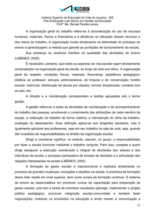 Instituto Superior de Educação do Vale do Juruena - ISE
Pós-Graduação Lato Sensu em Gestão da Educação
Profª. Ms. Denise Peralta Lemes
21
A organização geral do trabalho refere-se à racionalização do uso de recursos
humanos, materiais, físicos e financeiros e à eficiência na utilização desses recursos e
dos meios de trabalho. A organização incide diretamente na efetividade do processo de
ensino e aprendizagem, à medida que garante as condições de funcionamento da escola.
Sua presença ou ausência interfere na qualidade das atividades de ensino
(LIBÂNEO, 2005).
É necessário, portanto, que todos os aspectos da vida escolar sejam devidamente
contemplados na organização geral de escola, ao longo de todo ano letivo. A organização
geral diz respeito: condições físicas, materiais, financeiras; assistência pedagógico-
didática ao professor; serviços administrativos, de limpeza e de conservação; horário
escolar, matrícula, distribuição de alunos por classes; normas disciplinares; contatos com
os pais, etc.
A direção e a coordenação correspondem a tarefas agrupadas sob o termo
gestão.
A gestão refere-se a todas as atividades de coordenação e de acompanhamento
do trabalho das pessoas, envolvendo o cumprimento das atribuições de cada membro da
equipe, a realização do trabalho de forma coletiva, a manutenção do clima de trabalho,
avaliação do desempenho. Essa definição aplica-se aos dirigentes escolares, mas é
igualmente aplicável aos professores, seja em seu trabalho na sala de aula, seja, quando
são investidos de responsabilidades no âmbito da organização escolar.
Dirigir e coordenar significa, no entanto, assumir, no grupo, a responsabilidade
por fazer a escola funcionar mediante o trabalho conjunto. Para isso, compete a quem
dirige assegurar a execução coordenada e integral de atividades dos setores e dos
indivíduos da escola, o processo participativo de tomada de decisões e a articulação das
relações interpessoais na escola (LIBÂNEO, 2005).
A formação do gestor escolar é imprescindível e implicará diretamente no
processo de grandes mudanças, inovações e desafios na escola. A premissa da formação
desse líder reside em nível superior, bem como cursos de formação contínua. O sistema
de ensino se responsabiliza em promover cursos de capacitação para preparação de
gestor escolar, pois tem a tarefa de monitorar resultados (planejar, implementar o projeto
político pedagógico, promover integração escola-comunidade e também fazer
negociações, mobilizar os envolvidos na educação e ainda manter a comunicação e
 