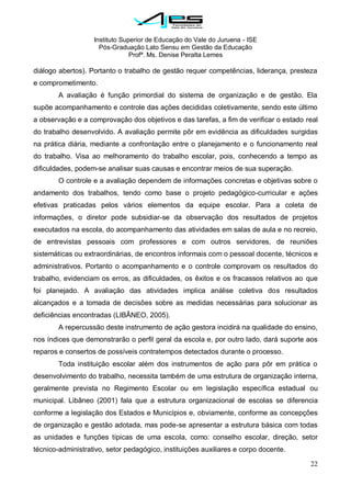 Instituto Superior de Educação do Vale do Juruena - ISE
Pós-Graduação Lato Sensu em Gestão da Educação
Profª. Ms. Denise Peralta Lemes
22
diálogo abertos). Portanto o trabalho de gestão requer competências, liderança, presteza
e comprometimento.
A avaliação é função primordial do sistema de organização e de gestão. Ela
supõe acompanhamento e controle das ações decididas coletivamente, sendo este último
a observação e a comprovação dos objetivos e das tarefas, a fim de verificar o estado real
do trabalho desenvolvido. A avaliação permite pôr em evidência as dificuldades surgidas
na prática diária, mediante a confrontação entre o planejamento e o funcionamento real
do trabalho. Visa ao melhoramento do trabalho escolar, pois, conhecendo a tempo as
dificuldades, podem-se analisar suas causas e encontrar meios de sua superação.
O controle e a avaliação dependem de informações concretas e objetivas sobre o
andamento dos trabalhos, tendo como base o projeto pedagógico-curricular e ações
efetivas praticadas pelos vários elementos da equipe escolar. Para a coleta de
informações, o diretor pode subsidiar-se da observação dos resultados de projetos
executados na escola, do acompanhamento das atividades em salas de aula e no recreio,
de entrevistas pessoais com professores e com outros servidores, de reuniões
sistemáticas ou extraordinárias, de encontros informais com o pessoal docente, técnicos e
administrativos. Portanto o acompanhamento e o controle comprovam os resultados do
trabalho, evidenciam os erros, as dificuldades, os êxitos e os fracassos relativos ao que
foi planejado. A avaliação das atividades implica análise coletiva dos resultados
alcançados e a tomada de decisões sobre as medidas necessárias para solucionar as
deficiências encontradas (LIBÂNEO, 2005).
A repercussão deste instrumento de ação gestora incidirá na qualidade do ensino,
nos índices que demonstrarão o perfil geral da escola e, por outro lado, dará suporte aos
reparos e consertos de possíveis contratempos detectados durante o processo.
Toda instituição escolar além dos instrumentos de ação para pôr em prática o
desenvolvimento do trabalho, necessita também de uma estrutura de organização interna,
geralmente prevista no Regimento Escolar ou em legislação específica estadual ou
municipal. Libâneo (2001) fala que a estrutura organizacional de escolas se diferencia
conforme a legislação dos Estados e Municípios e, obviamente, conforme as concepções
de organização e gestão adotada, mas pode-se apresentar a estrutura básica com todas
as unidades e funções típicas de uma escola, como: conselho escolar, direção, setor
técnico-administrativo, setor pedagógico, instituições auxiliares e corpo docente.
 