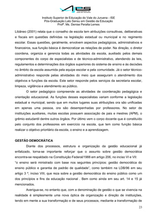 Instituto Superior de Educação do Vale do Juruena - ISE
Pós-Graduação Lato Sensu em Gestão da Educação
Profª. Ms. Denise Peralta Lemes
23
Libâneo (2001) relata que o conselho de escola tem atribuições consultivas, deliberativas
e fiscais em questões definidas na legislação estadual ou municipal e no regimento
escolar. Essas questões, geralmente, envolvem aspectos pedagógicos, administrativos e
financeiros, sua função básica é democratizar as relações de poder. Na direção, o diretor
coordena, organiza e gerencia todas as atividades da escola, auxiliado pelos demais
componentes do corpo de especialistas e de técnico-administrativo, atendendo às leis,
regulamentos e determinações dos órgãos superiores do sistema de ensino e às decisões
no âmbito da escola assumida pela equipe escolar e pela comunidade. Já o setor técnico-
administrativo responde pelas atividades do meio que asseguram o atendimento dos
objetivos e funções da escola. Este setor responde pelos serviços da secretaria escolar,
limpeza, vigilância e atendimento ao público.
O setor pedagógico compreende as atividades de coordenação pedagógica e
orientação educacional. As funções desses especialistas variam conforme a legislação
estadual e municipal, sendo que em muitos lugares suas atribuições ora são unificadas
em apenas uma pessoa, ora são desempenhadas por professores. No setor de
instituições auxiliares, muitas escolas possuem associação de pais e mestres (APM), o
grêmio estudantil dentre outros órgãos. Por último vem o corpo docente que é constituído
pelo conjunto dos professores em exercício na escola, que tem como função básica
realizar o objetivo prioritário da escola, o ensino e a aprendizagem.
GESTÃO DEMOCRÁTICA
Diante dos processos, estrutura e organização da gestão educacional já
enfatizado, torna-se importante reforçar que o assunto sobre gestão democrática
encontra-se respaldado na Constituição Federal/1988 em artigo 206, no inciso VI e VII:
―o ensino será ministrado com base nos seguintes princípios: gestão democrática do
ensino público e garantia de padrão de qualidade‖, como também na LDB/96 em seu
artigo 3 º, inciso VIII, que reza sobre a gestão democrática do ensino público como um
dos princípios e fins da educação nacional . Bem como ainda em seu art. 14 e 15 já
mencionados.
Averigua-se, no entanto que, com a denominação de gestão o que se vivencia na
realidade é simplesmente uma nova óptica de organização e direção de instituições,
tendo em mente a sua transformação e de seus processos, mediante a transformação de
 