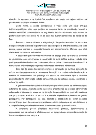 Instituto Superior de Educação do Vale do Juruena - ISE
Pós-Graduação Lato Sensu em Gestão da Educação
Profª. Ms. Denise Peralta Lemes
24
atuação, de pessoas e de instituições escolares, de modo que sejam efetivas na
promoção da educação e de seus alunos.
Desta forma, a gestão democrática é vista como um novo enfoque
teóricometodológico, visto que também se encontra tanto na constituição federal e
também na LDB/96, como modelo a ser seguido nas escolas. No entanto, nada adianta os
gestores saberem o que existe na lei, se estes não tiverem consciência de aplicá-las de
fato.
Portanto o desenvolvimento e a organização da gestão bem como da escola em
si depende muito da equipe de gestores que estão dirigindo o ambiente escolar, pois cada
pessoa possui crenças e conseqüentemente um comportamento diferente que influi
diretamente na forma de se trabalhar.
A escola tem por finalidade desenvolver um espaço onde se vivencia a plenitude
da democracia que vem implicar a construção de uma política pública voltada para
participação efetiva de diretores, professores, alunos, pais e comunidade intencionando a
formulação e implementação da gestão democrática de maneira harmoniosa.
Esse tipo de gestão traz como benefícios a construção do currículo por parte da
própria escola o que provoca a permanente formação dos profissionais da educação e
também o fortalecimento da presença da escola na comunidade que a circunda
possibilitando-lhe intervenção voltada para a melhoria da realidade social, econômica e
cultural da região.
A gestão escolar tem como aliada um princípio constitucional de democratização:
autonomia da escola. Atrelado a esta autonomia, encontramos os recursos administrado
pela escola, a liderança do gestor e a participação da comunidade, os quais são os pilares
que proporcionam a eficácia da escola. A autonomia proporciona o processo de gestão
participativa. Por conseguinte ela está atrelada à capacidade de tomar decisões
compartilhadas além de estar comprometida com o todo, voltando-se ao uso do talento e
a competência organizada coletivamente e ao mesmo passo que é articulada.
A autonomia possui dimensões financeiras, políticas, administrativas e
pedagógicas que para atingir a eficácia devem ser desenvolvidas concomitantemente de
forma interdependente e recíproca.
 