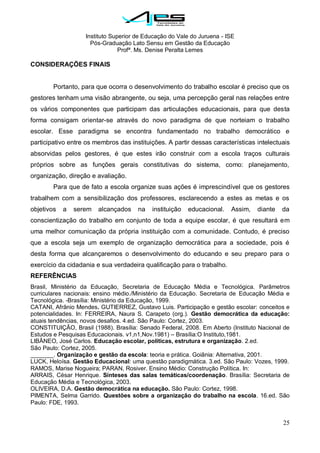 Instituto Superior de Educação do Vale do Juruena - ISE
Pós-Graduação Lato Sensu em Gestão da Educação
Profª. Ms. Denise Peralta Lemes
25
CONSIDERAÇÕES FINAIS
Portanto, para que ocorra o desenvolvimento do trabalho escolar é preciso que os
gestores tenham uma visão abrangente, ou seja, uma percepção geral nas relações entre
os vários componentes que participam das articulações educacionais, para que desta
forma consigam orientar-se através do novo paradigma de que norteiam o trabalho
escolar. Esse paradigma se encontra fundamentado no trabalho democrático e
participativo entre os membros das instituições. A partir dessas características intelectuais
absorvidas pelos gestores, é que estes irão construir com a escola traços culturais
próprios sobre as funções gerais constitutivas do sistema, como: planejamento,
organização, direção e avaliação.
Para que de fato a escola organize suas ações é imprescindível que os gestores
trabalhem com a sensibilização dos professores, esclarecendo a estes as metas e os
objetivos a serem alcançados na instituição educacional. Assim, diante da
conscientização do trabalho em conjunto de toda a equipe escolar, é que resultará em
uma melhor comunicação da própria instituição com a comunidade. Contudo, é preciso
que a escola seja um exemplo de organização democrática para a sociedade, pois é
desta forma que alcançaremos o desenvolvimento do educando e seu preparo para o
exercício da cidadania e sua verdadeira qualificação para o trabalho.
REFERÊNCIAS
Brasil, Ministério da Educação, Secretaria de Educação Média e Tecnológica. Parâmetros
curriculares nacionais: ensino médio./Ministério da Educação. Secretaria de Educação Média e
Tecnológica. -Brasília: Ministério da Educação, 1999.
CATANI, Afrânio Mendes. GUTIERREZ, Gustavo Luis. Participação e gestão escolar: conceitos e
potencialidades. In: FERREIRA, Naura S. Carapeto (org.). Gestão democrática da educação:
atuais tendências, novos desafios. 4.ed. São Paulo: Cortez, 2003.
CONSTITUIÇÃO, Brasil (1988). Brasília: Senado Federal, 2008. Em Aberto (Instituto Nacional de
Estudos e Pesquisas Educacionais. v1,n1,Nov.1981) – Brasília:O Instituto,1981.
LIBÂNEO, José Carlos. Educação escolar, políticas, estrutura e organização. 2.ed.
São Paulo: Cortez, 2005.
_______. Organização e gestão da escola: teoria e prática. Goiânia: Alternativa, 2001.
LUCK, Heloísa. Gestão Educacional: uma questão paradigmática. 3.ed. São Paulo: Vozes, 1999.
RAMOS, Marise Nogueira; PARAN, Rosiver. Ensino Médio: Construção Política. In:
ARRAIS, César Henrique. Sínteses das salas temáticas/coordenação. Brasília: Secretaria de
Educação Média e Tecnológica, 2003.
OLIVEIRA, D.A. Gestão democrática na educação. São Paulo: Cortez, 1998.
PIMENTA, Selma Garrido. Questões sobre a organização do trabalho na escola. 16.ed. São
Paulo: FDE, 1993.
 