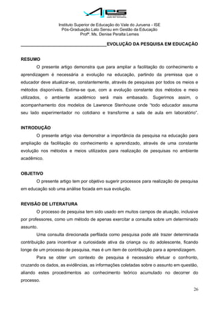 Instituto Superior de Educação do Vale do Juruena - ISE
Pós-Graduação Lato Sensu em Gestão da Educação
Profª. Ms. Denise Peralta Lemes
26
___________________________________EVOLUÇÃO DA PESQUISA EM EDUCAÇÃO
RESUMO
O presente artigo demonstra que para ampliar a facilitação do conhecimento e
aprendizagem é necessária a evolução na educação, partindo da premissa que o
educador deve atualizar-se, constantemente, através de pesquisas por todos os meios e
métodos disponíveis. Estima-se que, com a evolução constante dos métodos e meio
utilizados, o ambiente acadêmico será mais embasado. Sugerimos assim, o
acompanhamento dos modelos de Lawrence Stenhouse onde ―todo educador assuma
seu lado experimentador no cotidiano e transforme a sala de aula em laboratório‖.
INTRODUÇÃO
O presente artigo visa demonstrar a importância da pesquisa na educação para
ampliação da facilitação do conhecimento e aprendizado, através de uma constante
evolução nos métodos e meios utilizados para realização de pesquisas no ambiente
acadêmico.
OBJETIVO
O presente artigo tem por objetivo sugerir processos para realização de pesquisa
em educação sob uma análise focada em sua evolução.
REVISÃO DE LITERATURA
O processo de pesquisa tem sido usado em muitos campos de atuação, inclusive
por professores, como um método de apenas exercitar a consulta sobre um determinado
assunto.
Uma consulta direcionada perfilada como pesquisa pode até trazer determinada
contribuição para incentivar a curiosidade ativa da criança ou do adolescente, ficando
longe de um processo de pesquisa, mas é um item de contribuição para a aprendizagem.
Para se obter um contexto de pesquisa é necessário efetuar o confronto,
cruzando os dados, as evidências, as informações coletadas sobre o assunto em questão,
aliando estes procedimentos ao conhecimento teórico acumulado no decorrer do
processo.
 