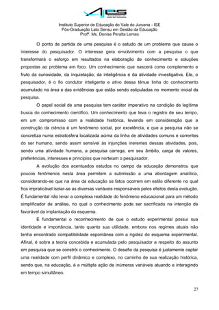 Instituto Superior de Educação do Vale do Juruena - ISE
Pós-Graduação Lato Sensu em Gestão da Educação
Profª. Ms. Denise Peralta Lemes
27
O ponto de partida de uma pesquisa é o estudo de um problema que cause o
interesse do pesquisador. O interesse gera envolvimento com a pesquisa o que
transformará o esforço em resultados na elaboração de conhecimento e soluções
propostas ao problema em foco. Um conhecimento que nascerá como complemento e
fruto da curiosidade, da inquietação, da inteligência e da atividade investigativa. Ele, o
pesquisador, é o fio condutor inteligente e ativo dessa tênue linha do conhecimento
acumulado na área e das evidências que estão sendo estipuladas no momento inicial da
pesquisa.
O papel social de uma pesquisa tem caráter imperativo na condição de legítima
busca do conhecimento científico. Um conhecimento que leva o registro de seu tempo,
em um compromisso com a realidade histórica, levando em consideração que a
construção da ciência é um fenômeno social, por excelência, e que a pesquisa não se
concretiza numa estratosfera localizada acima da linha de atividades comuns e correntes
do ser humano, sendo assim sensível às injunções inerentes dessas atividades, pois,
sendo uma atividade humana, a pesquisa carrega, em seu âmbito, carga de valores,
preferências, interesses e princípios que norteiam o pesquisador.
A evolução dos acentuados estudos no campo da educação demonstrou que
poucos fenômenos nesta área permitem a submissão a uma abordagem analítica,
considerando-se que na área da educação os fatos ocorrem em estilo diferente no qual
fica impraticável isolar-se as diversas variáveis responsáveis pelos efeitos desta evolução.
É fundamental não levar a complexa realidade do fenômeno educacional para um método
simplificador de análise, no qual o conhecimento pode ser sacrificado na intenção de
favorável da implantação do esquema.
É fundamental o reconhecimento de que o estudo experimental possui sua
identidade e importância, tanto quanto sua utilidade, embora nos regimes atuais não
tenha encontrado compatibilidade espontânea com a rigidez do esquema experimental.
Afinal, é sobre a teoria concebida e acumulada pelo pesquisador a respeito do assunto
em pesquisa que se constrói o conhecimento. O desafio da pesquisa é justamente captar
uma realidade com perfil dinâmico e complexo, no caminho de sua realização histórica,
sendo que, na educação, é a múltipla ação de inúmeras variáveis atuando e interagindo
em tempo simultâneo.
 
