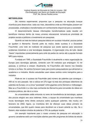 Instituto Superior de Educação do Vale do Juruena - ISE
Pós-Graduação Lato Sensu em Gestão da Educação
Profª. Ms. Denise Peralta Lemes
28
METODOLOGIA
De maneira experimental, propomos que a pesquisa na educação busque
incentivos para desenvolver, cada vez mais, laboratórios onde as informações possam ser
processadas, analisadas e transformadas em conhecimento disponível para a sociedade.
O desenvolvimento dessas informações transformadoras pode resultar em
benefícios imensos dentro de nosso universo educacional, tornando-as prioridade de
projetos sociais e políticos o investimento em pesquisas.
Quando se trata de traduzir pesquisa básica em sucesso industrial, poucos países
se igualam à Alemanha. Grande parte do motivo deste sucesso é a Sociedade
Fraunhofer, uma rede de institutos de pesquisa que existe apenas para solucionar
problemas industriais e criar tecnologias desejadas. A organização criou de tudo: desde
―lasers‖ importantes comercialmente para corte de partes de carros até o popular formato
MP3 para música.
Fundada em 1949, a Sociedade Fraunhofer é atualmente a maior organização da
Europa para tecnologia aplicada, contando com 59 institutos que empregam 12 mil
pessoas, e continua a crescer. Atualmente, há Fraunhofers até mesmo nos Estados
Unidos e na Ásia. Os centros fornecem base para jovens pesquisadores que alimentam a
academia e a indústria. Muitos estudantes usam esses centros como trampolins para a
indústria.
Pode-se ver o sucesso da Fraunhofer pelo número de patentes que consegue -
449 só no ano passado. Isto a coloca em 27o lugar na lista dos principais obtentores de
patentes da Europa, e é a única "sociedade" entre gigantes como Siemens e Volkswagen.
Mas se a Fraunhofer é a rota mais conhecida da Alemanha para conversão de idéias em
produtos práticos, ela não é a única.
As universidades estão entrando no ramo de transferência de tecnologia, apesar
dos poucos elogios aos seus sistemas. Antes, a equipe da universidade que inventava
novas tecnologias tinha direito exclusivo sobre quaisquer patentes. Isto mudou em
fevereiro de 2002. Agora, os inventores têm de oferecer suas idéias primeiro às
universidades, que têm quatro meses para decidirem se a levam adiante ou não. Se o
fizerem, elas recebem direitos de patente e 70% de qualquer receita.
Um exemplo importante para o nosso universo de pesquisa em educação: o
governo canadense está com inscrições abertas para três programas de bolsas de estudo
 