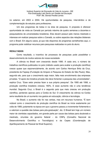 Instituto Superior de Educação do Vale do Juruena - ISE
Pós-Graduação Lato Sensu em Gestão da Educação
Profª. Ms. Denise Peralta Lemes
29
no exterior, em 2003 e 2004. Há oportunidades de pesquisa, intercâmbio e de
complementação de estudos para professores.
Um dos programas de bolsa é na área de pesquisa. A proposta é oferecer
oportunidade de visita ao Canadá por período máximo de quatro semanas a docentes e
pesquisadores de universidades brasileiras. Eles devem possuir pelo menos mestrado e
interesse em realizar pesquisa sobre o Canadá, ou sobre aspectos das relações bilaterais
com o Brasil. Em alguns casos, já que não dispomos de programas semelhantes aqui, o
programa pode viabilizar recursos para pesquisas realizadas no país do aluno.
RESULTADOS
Como resultado, o incentivo de processos de pesquisas pode possibilitar o
desenvolvimento de muitos setores de nossa sociedade.
A ciência no Brasil vem crescendo desde 1990. A cada ano, o número de
trabalhos científicos publicados no país (método usado para avaliar a produção científica)
cresce quase que exponencialmente, de acordo com Carlos Henrique Brito da Cruz,
presidente da Fapesp (Fundação de Amparo à Pesquisa do Estado de São Paulo). Mas,
segundo ele, para que o crescimento seja maior, falta mais envolvimento das empresas
privadas. ―O apoio da iniciativa privada não deve fomentar a pesquisa das universidades‖,
explica Cruz. ―Esse setor precisa fazer a sua própria pesquisa‖. De 1995 até 1998, a
produção científica brasileira cresceu 160%. E esse aumento não é uma tendência
mundial. Segundo Cruz, o Brasil é o segundo país que mais cresceu em produção
científica, perdendo apenas para a Coréia do Sul. O crescimento da ciência na Coréia
seria resultante de um aumento nos gastos em educação, ciência e tecnologia.
No Brasil, o aumento não foi nas verbas, mas em recursos humanos. ―É bem
notável como o crescimento de produção científica do Brasil se inicia exatamente por
volta de 1989, justamente na época em que o governo passou a incrementar fortemente e
a valorizar a questão das bolsas para pós-graduação‖, diz. O Brasil tem hoje um número
maior de cientistas capacitados, em grande parte por causa das bolsas para doutorado e
mestrado, oriundas do governo federal - do CNPq (Conselho Nacional de
Desenvolvimento Científico e Tecnológico) e da Capes (Coordenação de
Aperfeiçoamento de Pessoal de Nível Superior).
 