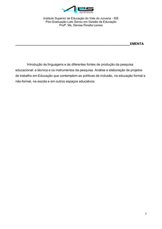 Instituto Superior de Educação do Vale do Juruena - ISE
Pós-Graduação Lato Sensu em Gestão da Educação
Profª. Ms. Denise Peralta Lemes
3
_______________________________________________________________EMENTA
Introdução às linguagens e às diferentes fontes de produção da pesquisa
educacional: a técnica e os instrumentos da pesquisa. Análise e elaboração de projetos
de trabalho em Educação que contemplem as políticas de inclusão, na educação formal e
não-formal, na escola e em outros espaços educativos
 