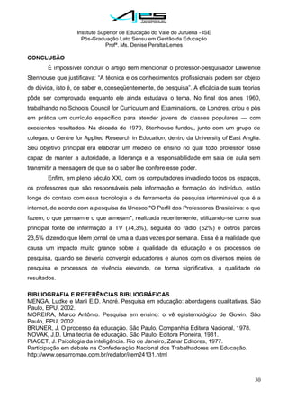Instituto Superior de Educação do Vale do Juruena - ISE
Pós-Graduação Lato Sensu em Gestão da Educação
Profª. Ms. Denise Peralta Lemes
30
CONCLUSÃO
É impossível concluir o artigo sem mencionar o professor-pesquisador Lawrence
Stenhouse que justificava: ―A técnica e os conhecimentos profissionais podem ser objeto
de dúvida, isto é, de saber e, conseqüentemente, de pesquisa‖. A eficácia de suas teorias
pôde ser comprovada enquanto ele ainda estudava o tema. No final dos anos 1960,
trabalhando no Schools Council for Curriculum and Examinations, de Londres, criou e pôs
em prática um currículo específico para atender jovens de classes populares — com
excelentes resultados. Na década de 1970, Stenhouse fundou, junto com um grupo de
colegas, o Centre for Applied Research in Education, dentro da University of East Anglia.
Seu objetivo principal era elaborar um modelo de ensino no qual todo professor fosse
capaz de manter a autoridade, a liderança e a responsabilidade em sala de aula sem
transmitir a mensagem de que só o saber lhe confere esse poder.
Enfim, em pleno século XXI, com os computadores invadindo todos os espaços,
os professores que são responsáveis pela informação e formação do indivíduo, estão
longe do contato com essa tecnologia e da ferramenta de pesquisa interminável que é a
internet, de acordo com a pesquisa da Unesco "O Perfil dos Professores Brasileiros: o que
fazem, o que pensam e o que almejam", realizada recentemente, utilizando-se como sua
principal fonte de informação a TV (74,3%), seguida do rádio (52%) e outros parcos
23,5% dizendo que lêem jornal de uma a duas vezes por semana. Essa é a realidade que
causa um impacto muito grande sobre a qualidade da educação e os processos de
pesquisa, quando se deveria convergir educadores e alunos com os diversos meios de
pesquisa e processos de vivência elevando, de forma significativa, a qualidade de
resultados.
BIBLIOGRAFIA E REFERÊNCIAS BIBLIOGRÁFICAS
MENGA, Ludke e Marli E.D. André. Pesquisa em educação: abordagens qualitativas. São
Paulo, EPU, 2002.
MOREIRA, Marco Antônio. Pesquisa em ensino: o vê epistemológico de Gowin. São
Paulo, EPU, 2002.
BRUNER, J. O processo da educação. São Paulo, Companhia Editora Nacional, 1978.
NOVAK, J.D. Uma teoria de educação. São Paulo, Editora Pioneira, 1981.
PIAGET, J. Psicologia da inteligência. Rio de Janeiro, Zahar Editores, 1977.
Participação em debate na Confederação Nacional dos Trabalhadores em Educação.
http://www.cesarromao.com.br/redator/item24131.html
 