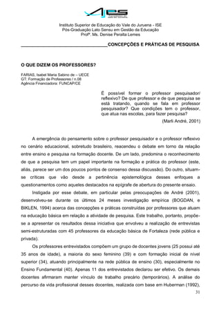 Instituto Superior de Educação do Vale do Juruena - ISE
Pós-Graduação Lato Sensu em Gestão da Educação
Profª. Ms. Denise Peralta Lemes
31
___________________________________CONCEPÇÕES E PRÁTICAS DE PESQUISA
O QUE DIZEM OS PROFESSORES?
FARIAS, Isabel Maria Sabino de – UECE
GT: Formação de Professores / n.08
Agência Financiadora: FUNCAP/CE
É possível formar o professor pesquisador/
reflexivo? De que professor e de que pesquisa se
está tratando, quando se fala em professor
pesquisador? Que condições tem o professor,
que atua nas escolas, para fazer pesquisa?
(Marli André, 2001)
A emergência do pensamento sobre o professor pesquisador e o professor reflexivo
no cenário educacional, sobretudo brasileiro, reacendeu o debate em torno da relação
entre ensino e pesquisa na formação docente. De um lado, predomina o reconhecimento
de que a pesquisa tem um papel importante na formação e prática do professor (este,
aliás, parece ser um dos poucos pontos de consenso dessa discussão). Do outro, situam-
se críticas que vão desde a pertinência epistemológica desses enfoques a
questionamentos como aqueles destacados na epígrafe de abertura do presente ensaio.
Instigada por esse debate, em particular pelas preocupações de André (2001),
desenvolveu-se durante os últimos 24 meses investigação empírica (BOGDAN, e
BIKLEN, 1994) acerca das concepções e práticas construídas por professores que atuam
na educação básica em relação a atividade de pesquisa. Este trabalho, portanto, propõe-
se a apresentar os resultados dessa iniciativa que envolveu a realização de entrevistas
semi-estruturadas com 45 professores da educação básica de Fortaleza (rede pública e
privada).
Os professores entrevistados compõem um grupo de docentes jovens (25 possui até
35 anos de idade), a maioria do sexo feminino (39) e com formação inicial de nível
superior (34), atuando principalmente na rede pública de ensino (30), especialmente no
Ensino Fundamental (40). Apenas 11 dos entrevistados declarou ser efetivo. Os demais
docentes afirmaram manter vínculo de trabalho precário (temporários). A análise do
percurso da vida profissional desses docentes, realizada com base em Huberman (1992),
 