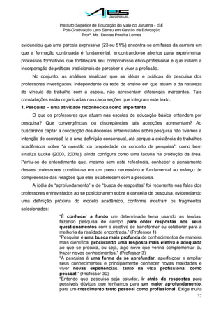 Instituto Superior de Educação do Vale do Juruena - ISE
Pós-Graduação Lato Sensu em Gestão da Educação
Profª. Ms. Denise Peralta Lemes
32
evidenciou que uma parcela expressiva (23 ou 51%) encontra-se em fases da carreira em
que a formação continuada é fundamental, encontrando-se abertos para experimentar
processos formativos que fortaleçam seu compromisso ético-profissional e que inibam a
incorporação de práticas tradicionais de perceber e viver a profissão.
No conjunto, as análises sinalizam que as idéias e práticas de pesquisa dos
professores investigados, independente da rede de ensino em que atuam e da natureza
do vínculo de trabalho com a escola, não apresentam diferenças marcantes. Tais
constatações estão organizadas nas cinco seções que integram este texto.
1. Pesquisa – uma atividade reconhecida como importante
O que os professores que atuam nas escolas de educação básica entendem por
pesquisa? Que convergências ou discrepâncias tais acepções apresentam? Ao
buscarmos captar a concepção dos docentes entrevistados sobre pesquisa não tivemos a
intenção de contrapô-la a uma definição consensual, até porque a existência de trabalhos
acadêmicos sobre ―a questão da propriedade do conceito de pesquisa‖, como bem
sinaliza Ludke (2000, 2001a), ainda configura como uma lacuna na produção da área.
Partiu-se do entendimento que, mesmo sem esta referência, conhecer o pensamento
desses professores constitui-se em um passo necessário e fundamental ao esforço de
compreensão das relações que eles estabelecem com a pesquisa.
A idéia de ―aprofundamento‖ e de ―busca de respostas‖ foi recorrente nas falas dos
professores entrevistados ao se posicionarem sobre o conceito de pesquisa, evidenciando
uma definição próxima do modelo acadêmico, conforme mostram os fragmentos
selecionados:
―É conhecer a fundo um determinado tema usando as teorias,
fazendo pesquisa de campo para obter respostas aos seus
questionamentos com o objetivo de transformar ou colaborar para a
melhoria da realidade encontrada.‖ (Professor 1)
―Pesquisa é uma busca mais profunda de conhecimentos de maneira
mais científica, procurando uma resposta mais efetiva e adequada
ao que se procura, ou seja, algo novo que venha complementar ou
trazer novos conhecimentos.‖ (Professor 3)
―A pesquisa é uma forma de se aprofundar, aperfeiçoar e ampliar
seus conhecimentos e principalmente conhecer novas realidades e
viver novas experiências, tanto na vida profissional como
pessoal.‖ (Professor 30)
―Entendo que pesquisa seja estudar, ir atrás de respostas para
possíveis dúvidas que tenhamos para um maior aprofundamento,
para um crescimento tanto pessoal como profissional. Exige muita
 