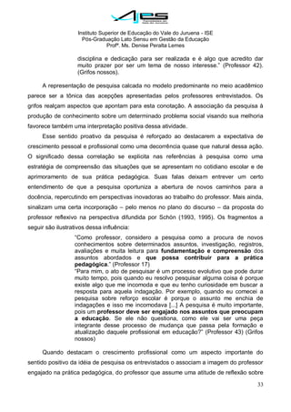 Instituto Superior de Educação do Vale do Juruena - ISE
Pós-Graduação Lato Sensu em Gestão da Educação
Profª. Ms. Denise Peralta Lemes
33
disciplina e dedicação para ser realizada e é algo que acredito dar
muito prazer por ser um tema de nosso interesse.‖ (Professor 42).
(Grifos nossos).
A representação de pesquisa calcada no modelo predominante no meio acadêmico
parece ser a tônica das acepções apresentadas pelos professores entrevistados. Os
grifos realçam aspectos que apontam para esta conotação. A associação da pesquisa à
produção de conhecimento sobre um determinado problema social visando sua melhoria
favorece também uma interpretação positiva dessa atividade.
Esse sentido proativo da pesquisa é reforçado ao destacarem a expectativa de
crescimento pessoal e profissional como uma decorrência quase que natural dessa ação.
O significado dessa correlação se explicita nas referências à pesquisa como uma
estratégia de compreensão das situações que se apresentam no cotidiano escolar e de
aprimoramento de sua prática pedagógica. Suas falas deixam entrever um certo
entendimento de que a pesquisa oportuniza a abertura de novos caminhos para a
docência, repercutindo em perspectivas inovadoras ao trabalho do professor. Mais ainda,
sinalizam uma certa incorporação – pelo menos no plano do discurso – da proposta do
professor reflexivo na perspectiva difundida por Schön (1993, 1995). Os fragmentos a
seguir são ilustrativos dessa influência:
―Como professor, considero a pesquisa como a procura de novos
conhecimentos sobre determinados assuntos, investigação, registros,
avaliações e muita leitura para fundamentação e compreensão dos
assuntos abordados e que possa contribuir para a prática
pedagógica.‖ (Professor 17)
―Para mim, o ato de pesquisar é um processo evolutivo que pode durar
muito tempo, pois quando eu resolvo pesquisar alguma coisa é porque
existe algo que me incomoda e que eu tenho curiosidade em buscar a
resposta para aquela indagação. Por exemplo, quando eu comecei a
pesquisa sobre reforço escolar é porque o assunto me enchia de
indagações e isso me incomodava [...] A pesquisa é muito importante,
pois um professor deve ser engajado nos assuntos que preocupam
a educação. Se ele não questiona, como ele vai ser uma peça
integrante desse processo de mudança que passa pela formação e
atualização daquele profissional em educação?‖ (Professor 43) (Grifos
nossos)
Quando destacam o crescimento profissional como um aspecto importante do
sentido positivo da idéia de pesquisa os entrevistados o associam a imagem do professor
engajado na prática pedagógica, do professor que assume uma atitude de reflexão sobre
 