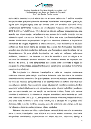 Instituto Superior de Educação do Vale do Juruena - ISE
Pós-Graduação Lato Sensu em Gestão da Educação
Profª. Ms. Denise Peralta Lemes
34
essa prática, procurando extrair elementos que ajudem a melhorá-la. O perfil de formação
dos professores que participaram do estudo (a maioria com nível superior - graduação,
alguns com pós-graduação) pode ser tomado como um elemento explicativo dessa
compreensão, confirmando resultados de investigações realizadas em outros contextos
(LUDKE, 2001a; FLEURY et al., 1994). Embora a idéia do professor pesquisador não seja
recente, sua disseminação, particularmente nos cursos de formação docente, ocorreu
sobretudo a partir dos estudos de Donald Schön. Para este autor o profissional reflexivo
trabalha similarmente ao pesquisador ao procurar identificar problemas e implementar
alternativas de solução, registrando e analisando dados, o que faz com que a atividade
profissional deixe de ser distinta da atividade de pesquisa. Tais formulações nos últimos
anos tem sido difundida mediante a defesa de uma formação de docente voltada para o
desenvolvimento de uma atitude investigativa por parte do professor, detectando
problemas, procurando, na literatura, na troca de experiência com os colegas e na
utilização de diferentes recursos, soluções para encontrar formas de responder aos
desafios da prática. É esta compreensão que parece estar associada a noção de
pesquisa dos entrevistados, especialmente quando se referem a expectativa de melhora e
crescimento profissional.
No imaginário dos docentes investigados a idéia de pesquisa encontra-se
fortemente marcada pela tradição acadêmica, influência certa dos cursos de formação
tanto inicial quanto continuada. É o que expressa a ênfase na produção de conhecimento,
na busca de resposta para problemas e no reconhecimento do esforço intelectual que
essa atividade solicita. Ao pensarem no campo educacional, no cotidiano escolar, tendem
a perceber esta atividade como uma estratégia que pode oferecer subsídios importantes
quer na compreensão quer na solução de problemas práticos. Esses dois enfoque
sinalizam a ambivalência do conceito de pesquisa apresentado pelos docentes ou, como
bem sintetiza Ludke (2001a, p. 37), eles parecem divididos entre uma perspectiva voltada
para uma meta acadêmica e uma outra voltada para a situação de sua prática como
docentes. Não é demais lembrar, contudo, que este fenômeno não emerge como algo
visível para os docentes, pelo menos nos relatos coletados.
No geral, são estas as idéias predominantes na definição de pesquisa apresentada
pelos docentes investigados: uma atividade importante, embora cansativa, demorada,
desgastante, demandando disponibilidade de tempo, recursos, dedicação, esforço e
 