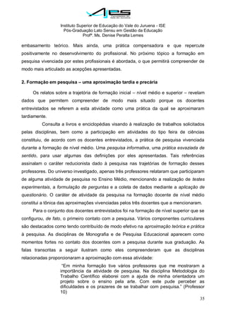 Instituto Superior de Educação do Vale do Juruena - ISE
Pós-Graduação Lato Sensu em Gestão da Educação
Profª. Ms. Denise Peralta Lemes
35
embasamento teórico. Mais ainda, uma prática compensadora e que repercute
positivamente no desenvolvimento do profissional. No próximo tópico a formação em
pesquisa vivenciada por estes profissionais é abordada, o que permitirá compreender de
modo mais articulado as acepções apresentadas.
2. Formação em pesquisa – uma aproximação tardia e precária
Os relatos sobre a trajetória de formação inicial – nível médio e superior – revelam
dados que permitem compreender de modo mais situado porque os docentes
entrevistados se referem a esta atividade como uma prática da qual se aproximaram
tardiamente.
Consulta a livros e enciclopédias visando à realização de trabalhos solicitados
pelas disciplinas, bem como a participação em atividades do tipo feira de ciências
constituiu, de acordo com os docentes entrevistados, a prática de pesquisa vivenciada
durante a formação de nível médio. Uma pesquisa informativa, uma prática esvaziada de
sentido, para usar algumas das definições por eles apresentadas. Tais referências
assinalam o caráter reducionista dado à pesquisa nas trajetórias de formação desses
professores. Do universo investigado, apenas três professores relataram que participaram
de alguma atividade de pesquisa no Ensino Médio, mencionando a realização de testes
experimentais, a formulação de perguntas e a coleta de dados mediante a aplicação de
questionário. O caráter de atividade da pesquisa na formação docente de nível médio
constitui a tônica das aproximações vivenciadas pelos três docentes que a mencionaram.
Para o conjunto dos docentes entrevistados foi na formação de nível superior que se
configurou, de fato, o primeiro contato com a pesquisa. Vários componentes curriculares
são destacados como tendo contribuído de modo efetivo na aproximação teórica e prática
à pesquisa. As disciplinas de Monografia e de Pesquisa Educacional aparecem como
momentos fortes no contato dos docentes com a pesquisa durante sua graduação. As
falas transcritas a seguir ilustram como eles compreenderam que as disciplinas
relacionadas proporcionaram a aproximação com essa atividade:
―Em minha formação tive vários professores que me mostraram a
importância da atividade de pesquisa. Na disciplina Metodologia do
Trabalho Científico elaborei com a ajuda de minha orientadora um
projeto sobre o ensino pela arte. Com este pude perceber as
dificuldades e os prazeres de se trabalhar com pesquisa.‖ (Professor
10)
 