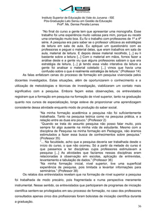 Instituto Superior de Educação do Vale do Juruena - ISE
Pós-Graduação Lato Sensu em Gestão da Educação
Profª. Ms. Denise Peralta Lemes
36
―No final do curso a gente tem que apresentar uma monografia. Esse
trabalho foi uma experiência muito valiosa para mim, porque eu recebi
uma orientação muito boa. Eu fiz o trabalho com professores de 1ª a 4ª
série. A pesquisa era para saber se o professor utilizava as estratégias
de leitura em sala de aula. Eu apliquei um questionário com as
professoras e peguei o material delas, que eram trabalhos em sala de
aula, material de leitura. E depois desse material recolhido, [...] eu li
bastante sobre a leitura [...] Com o material em mãos, fomos fazer a
análise deste e a gente viu que alguns professores sabiam o que era
estratégia de leitura, [...] já tendo essa visão interativa da leitura a
gente foi analisar o material coletado [...] vimos que havia uma
confusão sobre o que é realmente estratégia de leitura.‖ (Professor 14)
As falas enfatizam cenas do processo de formação em pesquisa vivenciada pelos
docentes investigados. Estas situações, além de oportunizarem o conhecimento e a
utilização de metodologias e técnicas de investigação, viabilizaram um contato mais
significativo com a pesquisa. Embora façam estas observações, os entrevistados
registram que a formação em pesquisa na formação de nível superior, tanto na graduação
quanto nos cursos de especialização, longe esteve de proporcionar uma aprendizagem
consistente dessa atividade enquanto modo de produção do saber social.
―Na minha formação acadêmica a pesquisa não foi suficientemente
trabalhada. Tanto na pesquisa teórica como na pesquisa prática, e a
relação entre as duas era pouco.‖ (Professor 2)
―Quando se trata do assunto pesquisa não posso falar muito, pois
sempre foi algo ausente na minha vida de estudante. Mesmo com a
disciplina de Pesquisa na minha formação em Pedagogia, não éramos
estimulados a fazer essa busca de conhecimentos sobre pesquisa.‖
(Professor 35)
―... Na faculdade, acho que a pesquisa deveria ser trabalhada desde o
início do curso, o que não ocorreu. Só a partir da metade do curso é
que passamos a ter disciplinas cujos professores estimulavam a
pesquisa [...] As atividades que fazíamos nessas disciplinas eram
relacionadas à observação em escolas, aplicação de entrevistas,
levantamento e tabulação de dados.‖ (Professor 36)
―Na minha formação inicial, nível superior, tive uma superficial
experiência de pesquisa, pois limitada a levantar informações para
seminários.‖ (Professor 38)
Os relatos dos entrevistados revelam que na formação de nível superior a pesquisa
foi trabalhada de modo precário, pois fragmentada e numa perspectiva meramente
instrumental. Nesse sentido, os entrevistados que participaram de programas de iniciação
científica sentem-se privilegiados em seu processo de formação, no caso dos professores
consultados apenas cinco dos profissionais foram bolsistas de iniciação científica durante
a graduação.
 