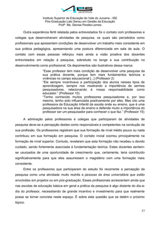 Instituto Superior de Educação do Vale do Juruena - ISE
Pós-Graduação Lato Sensu em Gestão da Educação
Profª. Ms. Denise Peralta Lemes
37
Outra experiência fértil relatada pelos entrevistados foi o contato com professores e
colegas que desenvolveram atividades de pesquisa, os quais são percebidos como
profissionais que apresentam condições de desenvolver um trabalho mais consistente em
sua prática pedagógica, apresentando uma postura diferenciada em sala de aula. O
contato com essas pessoas reforçou mais ainda a visão proativa dos docentes
entrevistados em relação à pesquisa, sobretudo no tange a sua contribuição no
desenvolvimento como profissional. Os depoimentos são ilustrativos dessa marca:
―Esse professor tem mais condição de desenvolver uma pesquisa da
sua prática docente, porque tem mais fundamentos teóricos e
vivências no campo educacional [...] (Professor 2)
―Ele sempre incentivava a participação dos alunos nesses tipos de
aprendizagem, sempre nos mostrando a importância de sermos
pesquisadores, relacionando à nossa responsabilidade como
educador.‖ (Professor 10)
―Tenho conhecido muitos professores pesquisadores e, por isso
mesmo, tenho sido influenciada positivamente por eles. Mas cito uma
professora da Educação Infantil da escola onde eu ensino, que é uma
pesquisadora na sua área de ensino e defende muito a importância do
professor ser um pesquisador para conhecer o que faz.‖ (Professor 15)
A admiração pelos professores e colegas que participaram de atividades de
pesquisa deve-se a percepção destes como responsáveis e competentes na condução de
sua profissão. Os professores registram que sua formação de nível médio pouco ou nada
contribuiu em sua formação em pesquisa. O contato inicial ocorreu principalmente na
formação de nível superior. Contudo, revelaram que esta formação não recebeu o devido
cuidado, sendo fortemente associada à fundamentação teórica. Estes docentes sentem-
se usurpados de uma oportunidade de crescimento que, certamente, teria contribuído
significativamente para que eles assumissem o magistério com uma formação mais
consistente.
Entre os professores que participaram do estudo foi recorrente a percepção da
pesquisa como uma atividade muito restrita a pessoas da área universitária que estão
envolvidas em projetos ou em pós-graduação. Esses profissionais acrescentam ainda que
nas escolas de educação básica em geral a prática da pesquisa é algo distante do dia-a-
dia do professor, necessitando de grande incentivo e investimento para que realmente
possa se tornar concreta neste espaço. É sobre esta questão que se detém o próximo
tópico.
 