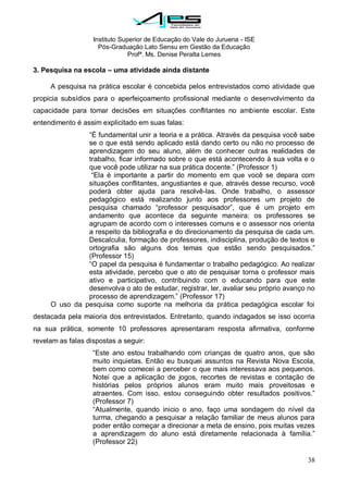Instituto Superior de Educação do Vale do Juruena - ISE
Pós-Graduação Lato Sensu em Gestão da Educação
Profª. Ms. Denise Peralta Lemes
38
3. Pesquisa na escola – uma atividade ainda distante
A pesquisa na prática escolar é concebida pelos entrevistados como atividade que
propicia subsídios para o aperfeiçoamento profissional mediante o desenvolvimento da
capacidade para tomar decisões em situações conflitantes no ambiente escolar. Este
entendimento é assim explicitado em suas falas:
―É fundamental unir a teoria e a prática. Através da pesquisa você sabe
se o que está sendo aplicado está dando certo ou não no processo de
aprendizagem do seu aluno, além de conhecer outras realidades de
trabalho, ficar informado sobre o que está acontecendo à sua volta e o
que você pode utilizar na sua prática docente.‖ (Professor 1)
―Ela é importante a partir do momento em que você se depara com
situações conflitantes, angustiantes e que, através desse recurso, você
poderá obter ajuda para resolvê-las. Onde trabalho, o assessor
pedagógico está realizando junto aos professores um projeto de
pesquisa chamado ―professor pesquisador‖, que é um projeto em
andamento que acontece da seguinte maneira: os professores se
agrupam de acordo com o interesses comuns e o assessor nos orienta
a respeito da bibliografia e do direcionamento da pesquisa de cada um.
Descalculia, formação de professores, indisciplina, produção de textos e
ortografia são alguns dos temas que estão sendo pesquisados.‖
(Professor 15)
―O papel da pesquisa é fundamentar o trabalho pedagógico. Ao realizar
esta atividade, percebo que o ato de pesquisar torna o professor mais
ativo e participativo, contribuindo com o educando para que este
desenvolva o ato de estudar, registrar, ler, avaliar seu próprio avanço no
processo de aprendizagem.‖ (Professor 17)
O uso da pesquisa como suporte na melhoria da prática pedagógica escolar foi
destacada pela maioria dos entrevistados. Entretanto, quando indagados se isso ocorria
na sua prática, somente 10 professores apresentaram resposta afirmativa, conforme
revelam as falas dispostas a seguir:
―Este ano estou trabalhando com crianças de quatro anos, que são
muito inquietas. Então eu busquei assuntos na Revista Nova Escola,
bem como comecei a perceber o que mais interessava aos pequenos.
Notei que a aplicação de jogos, recortes de revistas e contação de
histórias pelos próprios alunos eram muito mais proveitosas e
atraentes. Com isso, estou conseguindo obter resultados positivos.‖
(Professor 7)
―Atualmente, quando inicio o ano, faço uma sondagem do nível da
turma, chegando a pesquisar a relação familiar de meus alunos para
poder então começar a direcionar a meta de ensino, pois muitas vezes
a aprendizagem do aluno está diretamente relacionada à família.‖
(Professor 22)
 