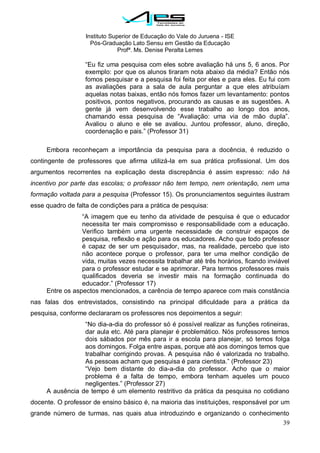 Instituto Superior de Educação do Vale do Juruena - ISE
Pós-Graduação Lato Sensu em Gestão da Educação
Profª. Ms. Denise Peralta Lemes
39
―Eu fiz uma pesquisa com eles sobre avaliação há uns 5, 6 anos. Por
exemplo: por que os alunos tiraram nota abaixo da média? Então nós
fomos pesquisar e a pesquisa foi feita por eles e para eles. Eu fui com
as avaliações para a sala de aula perguntar a que eles atribuíam
aquelas notas baixas, então nós fomos fazer um levantamento: pontos
positivos, pontos negativos, procurando as causas e as sugestões. A
gente já vem desenvolvendo esse trabalho ao longo dos anos,
chamando essa pesquisa de ―Avaliação: uma via de mão dupla‖.
Avaliou o aluno e ele se avaliou. Juntou professor, aluno, direção,
coordenação e pais.‖ (Professor 31)
Embora reconheçam a importância da pesquisa para a docência, é reduzido o
contingente de professores que afirma utilizá-la em sua prática profissional. Um dos
argumentos recorrentes na explicação desta discrepância é assim expresso: não há
incentivo por parte das escolas; o professor não tem tempo, nem orientação, nem uma
formação voltada para a pesquisa (Professor 15). Os pronunciamentos seguintes ilustram
esse quadro de falta de condições para a prática de pesquisa:
―A imagem que eu tenho da atividade de pesquisa é que o educador
necessita ter mais compromisso e responsabilidade com a educação.
Verifico também uma urgente necessidade de construir espaços de
pesquisa, reflexão e ação para os educadores. Acho que todo professor
é capaz de ser um pesquisador, mas, na realidade, percebo que isto
não acontece porque o professor, para ter uma melhor condição de
vida, muitas vezes necessita trabalhar até três horários, ficando inviável
para o professor estudar e se aprimorar. Para termos professores mais
qualificados deveria se investir mais na formação continuada do
educador.‖ (Professor 17)
Entre os aspectos mencionados, a carência de tempo aparece com mais constância
nas falas dos entrevistados, consistindo na principal dificuldade para a prática da
pesquisa, conforme declararam os professores nos depoimentos a seguir:
―No dia-a-dia do professor só é possível realizar as funções rotineiras,
dar aula etc. Até para planejar é problemático. Nós professores temos
dois sábados por mês para ir a escola para planejar, só temos folga
aos domingos. Folga entre aspas, porque até aos domingos temos que
trabalhar corrigindo provas. A pesquisa não é valorizada no trabalho.
As pessoas acham que pesquisa é para cientista.‖ (Professor 23)
―Vejo bem distante do dia-a-dia do professor. Acho que o maior
problema é a falta de tempo, embora tenham aqueles um pouco
negligentes.‖ (Professor 27)
A ausência de tempo é um elemento restritivo da prática da pesquisa no cotidiano
docente. O professor de ensino básico é, na maioria das instituições, responsável por um
grande número de turmas, nas quais atua introduzindo e organizando o conhecimento
 