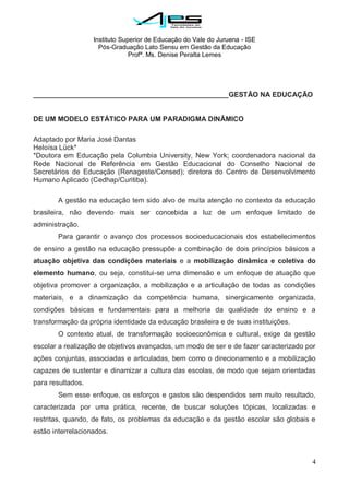 Instituto Superior de Educação do Vale do Juruena - ISE
Pós-Graduação Lato Sensu em Gestão da Educação
Profª. Ms. Denise Peralta Lemes
4
__________________________________________________GESTÃO NA EDUCAÇÃO
DE UM MODELO ESTÁTICO PARA UM PARADIGMA DINÂMICO
Adaptado por Maria José Dantas
Heloísa Lück*
*Doutora em Educação pela Columbia University, New York; coordenadora nacional da
Rede Nacional de Referência em Gestão Educacional do Conselho Nacional de
Secretários de Educação (Renageste/Consed); diretora do Centro de Desenvolvimento
Humano Aplicado (Cedhap/Curitiba).
A gestão na educação tem sido alvo de muita atenção no contexto da educação
brasileira, não devendo mais ser concebida a luz de um enfoque limitado de
administração.
Para garantir o avanço dos processos socioeducacionais dos estabelecimentos
de ensino a gestão na educação pressupõe a combinação de dois princípios básicos a
atuação objetiva das condições materiais e a mobilização dinâmica e coletiva do
elemento humano, ou seja, constitui-se uma dimensão e um enfoque de atuação que
objetiva promover a organização, a mobilização e a articulação de todas as condições
materiais, e a dinamização da competência humana, sinergicamente organizada,
condições básicas e fundamentais para a melhoria da qualidade do ensino e a
transformação da própria identidade da educação brasileira e de suas instituições.
O contexto atual, de transformação socioeconômica e cultural, exige da gestão
escolar a realização de objetivos avançados, um modo de ser e de fazer caracterizado por
ações conjuntas, associadas e articuladas, bem como o direcionamento e a mobilização
capazes de sustentar e dinamizar a cultura das escolas, de modo que sejam orientadas
para resultados.
Sem esse enfoque, os esforços e gastos são despendidos sem muito resultado,
caracterizada por uma prática, recente, de buscar soluções tópicas, localizadas e
restritas, quando, de fato, os problemas da educação e da gestão escolar são globais e
estão interrelacionados.
 