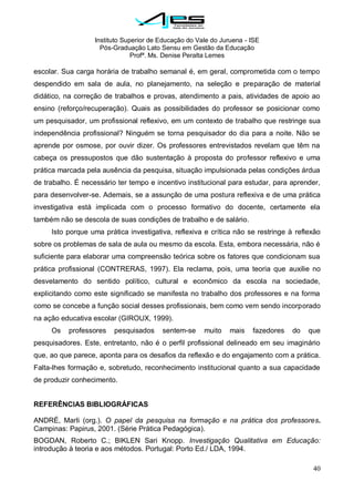 Instituto Superior de Educação do Vale do Juruena - ISE
Pós-Graduação Lato Sensu em Gestão da Educação
Profª. Ms. Denise Peralta Lemes
40
escolar. Sua carga horária de trabalho semanal é, em geral, comprometida com o tempo
despendido em sala de aula, no planejamento, na seleção e preparação de material
didático, na correção de trabalhos e provas, atendimento a pais, atividades de apoio ao
ensino (reforço/recuperação). Quais as possibilidades do professor se posicionar como
um pesquisador, um profissional reflexivo, em um contexto de trabalho que restringe sua
independência profissional? Ninguém se torna pesquisador do dia para a noite. Não se
aprende por osmose, por ouvir dizer. Os professores entrevistados revelam que têm na
cabeça os pressupostos que dão sustentação à proposta do professor reflexivo e uma
prática marcada pela ausência da pesquisa, situação impulsionada pelas condições árdua
de trabalho. É necessário ter tempo e incentivo institucional para estudar, para aprender,
para desenvolver-se. Ademais, se a assunção de uma postura reflexiva e de uma prática
investigativa está implicada com o processo formativo do docente, certamente ela
também não se descola de suas condições de trabalho e de salário.
Isto porque uma prática investigativa, reflexiva e crítica não se restringe à reflexão
sobre os problemas de sala de aula ou mesmo da escola. Esta, embora necessária, não é
suficiente para elaborar uma compreensão teórica sobre os fatores que condicionam sua
prática profissional (CONTRERAS, 1997). Ela reclama, pois, uma teoria que auxilie no
desvelamento do sentido político, cultural e econômico da escola na sociedade,
explicitando como este significado se manifesta no trabalho dos professores e na forma
como se concebe a função social desses profissionais, bem como vem sendo incorporado
na ação educativa escolar (GIROUX, 1999).
Os professores pesquisados sentem-se muito mais fazedores do que
pesquisadores. Este, entretanto, não é o perfil profissional delineado em seu imaginário
que, ao que parece, aponta para os desafios da reflexão e do engajamento com a prática.
Falta-lhes formação e, sobretudo, reconhecimento institucional quanto a sua capacidade
de produzir conhecimento.
REFERÊNCIAS BIBLIOGRÁFICAS
ANDRÉ, Marli (org.). O papel da pesquisa na formação e na prática dos professores.
Campinas: Papirus, 2001. (Série Prática Pedagógica).
BOGDAN, Roberto C.; BIKLEN Sari Knopp. Investigação Qualitativa em Educação:
introdução à teoria e aos métodos. Portugal: Porto Ed./ LDA, 1994.
 