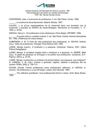 Instituto Superior de Educação do Vale do Juruena - ISE
Pós-Graduação Lato Sensu em Gestão da Educação
Profª. Ms. Denise Peralta Lemes
41
CONTRERAS, José. A autonomia de professores. 2. ed. São Paulo: Cortez, 1999.
______. La autonomia del professorado. Madrid: Morata, 1997.
FLEURY, J. et al.Les representations de la recherché dans une formation par la
recherché. L´exemple du DHEPS de Haute-Bretagne. Recherche et Formation, n. 17,
1994, p. 35-46.
GIROUX, Henry A. Os professores como intelectuais. Porto Alegre: ARTMED, 1999.
______. A escola crítica e a política cultural. 3. ed. São Paulo: Cortez/ Autores Associados
Ed., 1992. (Polêmicas do nosso tempo).
HUBERMAN, A. M. O Ciclo de vida profissional dos professores. In: NÒVOA, António
(org.). Vidas de professores. Portugal: Porto Editora LDA, 1992.
LÜDKE, Menga (coord.). O professor e a pesquisa. Campinas: Papirus, 2001. (Série
Prática Pedagógica).
LUDKE, Menga. A complexa relação entre o professor e a pesquisa. In: ANDRÉ, Marli
(org.). O papel da pesquisa na formação e na prática dos professores. Campinas, S.P.:
Papirus, 2001a, p. 27-54.
LUDKE, Menga. A pesquisa e o professor da escola básica: que pesquisa, que professor?
In: CANDAU, V. M. (org.). Ensinar e aprender: sujeitos, saberes e pesquisa. Rio de
Janeiro: DP&A, 2000, p. 100-113.
SCHON, Donald. Formar professores como profissionais reflexivos. In: NÓVOA, A.
(coord.). Os professores e a sua formação. Lisboa: Dom Quixote, 1995.
______. The reflective practitioner: how professionals thinnk in action. EUA: Basic Books,
1993.
 
