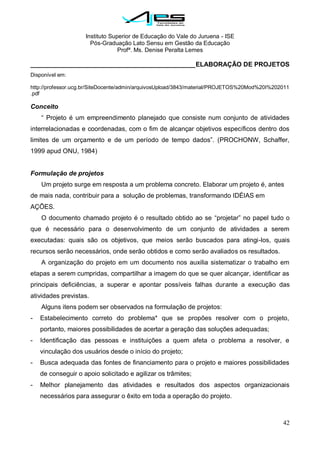 Instituto Superior de Educação do Vale do Juruena - ISE
Pós-Graduação Lato Sensu em Gestão da Educação
Profª. Ms. Denise Peralta Lemes
42
______________________________________________ELABORAÇÃO DE PROJETOS
Disponível em:
http://professor.ucg.br/SiteDocente/admin/arquivosUpload/3843/material/PROJETOS%20Mod%20I%202011
.pdf
Conceito
― Projeto é um empreendimento planejado que consiste num conjunto de atividades
interrelacionadas e coordenadas, com o fim de alcançar objetivos específicos dentro dos
limites de um orçamento e de um período de tempo dados‖. (PROCHONW, Schaffer,
1999 apud ONU, 1984)
Formulação de projetos
Um projeto surge em resposta a um problema concreto. Elaborar um projeto é, antes
de mais nada, contribuir para a solução de problemas, transformando IDÉIAS em
AÇÕES.
O documento chamado projeto é o resultado obtido ao se ―projetar‖ no papel tudo o
que é necessário para o desenvolvimento de um conjunto de atividades a serem
executadas: quais são os objetivos, que meios serão buscados para atingi-los, quais
recursos serão necessários, onde serão obtidos e como serão avaliados os resultados.
A organização do projeto em um documento nos auxilia sistematizar o trabalho em
etapas a serem cumpridas, compartilhar a imagem do que se quer alcançar, identificar as
principais deficiências, a superar e apontar possíveis falhas durante a execução das
atividades previstas.
Alguns itens podem ser observados na formulação de projetos:
- Estabelecimento correto do problema* que se propões resolver com o projeto,
portanto, maiores possibilidades de acertar a geração das soluções adequadas;
- Identificação das pessoas e instituições a quem afeta o problema a resolver, e
vinculação dos usuários desde o início do projeto;
- Busca adequada das fontes de financiamento para o projeto e maiores possibilidades
de conseguir o apoio solicitado e agilizar os trâmites;
- Melhor planejamento das atividades e resultados dos aspectos organizacionais
necessários para assegurar o êxito em toda a operação do projeto.
 