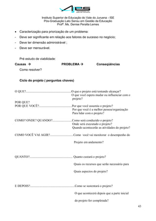 Instituto Superior de Educação do Vale do Juruena - ISE
Pós-Graduação Lato Sensu em Gestão da Educação
Profª. Ms. Denise Peralta Lemes
43
Caracterização para priorização de um problema:
- Deve ser significante em relação aos fatores de sucesso no negócio;
- Deve ter dimensão administrável ;
- Deve ser mensurável.
Pré estudo de viabilidade:
Causas  PROBLEMA  Conseqüências
Como resolver?
Ciclo do projeto ( perguntas chaves)
O QUE?..........................................................O que o projeto está tentando alcançar?
O que você espera mudar ou influenciar com o
projeto?
POR QUE?
POR QUE VOCÊ?..........................................Por que você assumiu o projeto?
Por que você é a melhor pessoa/organização
Para lidar com o projeto?
COMO? ONDE? QUANDO?.........................Como será conduzido o projeto?
Onde será executado o projeto?
Quando acontecerão as atividades do projeto?
COMO VOCÊ VAI AGIR?..............................Como você vai monitorar o desempenho do
Projeto em andamento?
QUANTO?....................................................... Quanto custará o projeto?
Quais os recursos que serão necessário para
Quais aspectos do projeto?
E DEPOIS?.........................................................Como se sustentará o projeto?
O que acontecerá depois que a parte inicial
do projeto for completada?
 