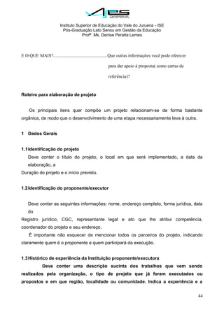 Instituto Superior de Educação do Vale do Juruena - ISE
Pós-Graduação Lato Sensu em Gestão da Educação
Profª. Ms. Denise Peralta Lemes
44
E O QUE MAIS?................................................Que outras informações você pode oferecer
para dar apoio à proposta( como cartas de
referência)?
Roteiro para elaboração de projeto
Os principais itens quer compõe um projeto relacionam-se de forma bastante
orgânica, de modo que o desenvolvimento de uma etapa necessariamente leva à outra.
1 Dados Gerais
1.1Identificação do projeto
Deve conter o título do projeto, o local em que será implementado, a data da
elaboração, a
Duração do projeto e o início previsto.
1.2Identificação do proponente/executor
Deve conter as seguintes informações: nome, endereço completo, forma jurídica, data
do
Registro jurídico, CGC, representante legal e ato que lhe atribui competência,
coordenador do projeto e seu endereço.
É importante não esquecer de mencionar todos os parceiros do projeto, indicando
claramente quem é o proponente e quem participará da execução.
1.3Histórico de experiência da Instituição proponente/executora
Deve conter uma descrição sucinta dos trabalhos que vem sendo
realizados pela organização, o tipo de projeto que já foram executados ou
propostos e em que região, localidade ou comunidade. Indica a experiência e a
 