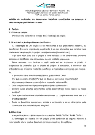 Instituto Superior de Educação do Vale do Juruena - ISE
Pós-Graduação Lato Sensu em Gestão da Educação
Profª. Ms. Denise Peralta Lemes
45
aptidão da instituição em desenvolver trabalhos semelhantes ao proposto e
demonstra porque irá obter sucesso.
2 Projeto
2.1 Título do projeto
Deve dar uma idéia clara e concisa do(s) objetivo(s) do projeto.
2.2 Caracterização do problema e justificativa
A elaboração de um projeto se dá introduzindo o que pretendemos resolver, ou
transformar. De suma importância, geralmente é um dos elementos que contribui mais
diretamente na aprovação do projeto pela(s) entidade(s) financiadora(s).
Aqui deve ficar claro que o projeto é uma resposta a um determinado problema
percebido e identificado pela comunidade ou pela entidade proponente.
Deve descrever com detalhes a região onde vai ser implantado o projeto, o
diagnóstico do problema que o projeto se propõe a solucionar, a descrição dos
antecedentes do problema, relatando os esforços já realizados ou em curso para resolve-
lo.
A justificativa deve apresentar respostas a questão POR QUE?
Por que executar o projeto? Por que ele deve ser aprovado e implementado?
Algumas perguntas que podem ajudar a responder esta questão:
- Qual a importância desse problema/questão para a comunidade?
- Existem outros projetos semelhantes sendo desenvolvidos nessa região ou nessa
temática?
- Qual a possível relação e atividades semelhantes ou complementares entre eles e o
projeto proposto?
- Quais os benefícios econômicos, sociais e ambientais a serem alcançados pela
comunidade e os resultados para a região?
2.3 Objetivos
A especificação do objetivo responde as questões: PARA QUE? e PARA QUEM?
A formulação do objetivo de um projeto pode considerar de alguma maneira a
reformulação futura, positiva das atuais condições negativas do problema.
 