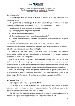 Instituto Superior de Educação do Vale do Juruena - ISE
Pós-Graduação Lato Sensu em Gestão da Educação
Profª. Ms. Denise Peralta Lemes
47
2.5 Metodologia
A metodologia deve descrever as formas e técnicas que serão utilizadas para
executar o projeto.
A especificação da metodologia do projeto é a que abrange número de itens, pois
responde, a um só tempo, as questões COMO? COM QUE? ONDE? QUANTO?
A Metodologia deve corresponder às seguintes questões:
a) Como o projeto vai atingir seus objetivos?
b) Como começarão as atividades?
c) Como serão coordenadas e gerenciadas as atividades?
d) Como e em que momentos haverá a participação e envolvimento direto do grupo
social?
Deve se descrever o tipo de atuação a ser desenvolvida: pesquisa, diagnóstico,
intervenção ou outras; que procedimentos (métodos, técnicas e instrumentos, etc.) serão
adotados e como será sua avaliação e divulgação.
É importante pesquisar metodologias que foram empregadas em projetos
semelhantes, verificando sua aplicabilidade e deficiências, e é sempre oportuno
mencionar as referências bibliográficas.
Um projeto pode ser considerado bem elaborado quando tem metodologia bem
definida e clara. É a metodologia que vai dar aos avaliadores/parceristas, a certeza de
que os objetivos do projeto realmente tem condições de serem alcançados. Portanto este
item deve merecer atenção especial por parte das instituições que elaborarem projetos.
Uma boa metodologia prevê três pontos fundamentais: a gestão participativa, o
acompanhamento técnico sistemático e continuado e o desenvolvimento de ações de
disseminação de informações e de conhecimentos entre a população envolvida.
2.6 Cronograma
O cronograma responde a pergunta QUANDO?
Os projetos, como já foi comentado, são temporalmente bem definidos quando
possuem datas de início e término preestabelecidas. As atividades que serão
desenvolvidas devem se inserir neste lapso de tempo.
O cronograma é a disposição gráfica das épocas em que as atividades vão se dar e
permite uma rápida visualização da seqüência em que devem acontecer.
 