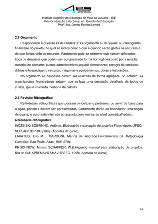 Instituto Superior de Educação do Vale do Juruena - ISE
Pós-Graduação Lato Sensu em Gestão da Educação
Profª. Ms. Denise Peralta Lemes
48
2.7 Orçamento
Respondendo à questão COM QUANTO? O orçamento é um resumo ou cronograma
financeiro do projeto, no qual se indica como o que e quando serão gastos os recursos e
de que fontes virão os recursos. Facilmente pode-se observar que existem diferentes
tipos de despesas que podem ser agrupadas de forma homogênea como por exemplo:
material de consumo; custos administrativos, equipe permanente; serviços de terceiros;
diárias e hospedagem; veículos, máquinas e equipamentos; obras e instalações.
No orçamento as despesas devem ser descritas de forma agrupada, no entanto, as
organizações financiadoras exigem que se faça uma descrição detalhada de todos os
custos, que é chamada memória de cálculo.
2.8 Revisão Bibliográfica
Referências bibliográficas que possam conceituar o problema, ou servir de base para
a ação, podem e devem ser apresentadas. Certamente darão ao financiador uma noção
de quanto o autor está inteirado ao assunto, pelo menos ao nível conceitual/teórico.
Referência Bibliográfica
IACZINSKI SOBRINHO, Antônio. Elaboração e execução de projetos.Florianópolis:UFSC/
SEPLAN/COPROJ,[199]. (Apostila de curso)
LAKATOS, Eva M ; MARCONI, Marina de Andrade.Fundamentos de Metodologia
Científica. São Paulo: Atlas, 1991.270p.
PROCHNOW, Miriam; SCHAFFER, W.B.Pequeno manual para elaboração de projetos.
Rio do Sul: APREMAVI7AMAVI7FEEC, 1999,( Apostila de curso).
 